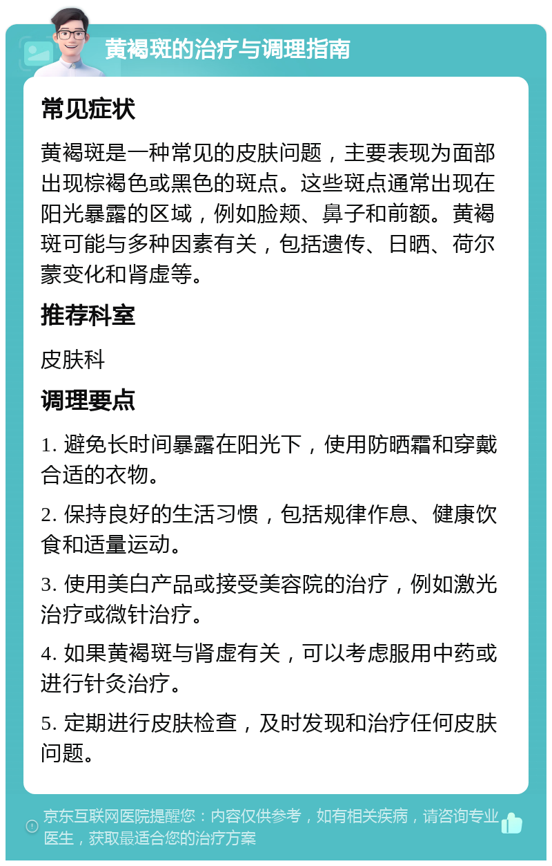 黄褐斑的治疗与调理指南 常见症状 黄褐斑是一种常见的皮肤问题，主要表现为面部出现棕褐色或黑色的斑点。这些斑点通常出现在阳光暴露的区域，例如脸颊、鼻子和前额。黄褐斑可能与多种因素有关，包括遗传、日晒、荷尔蒙变化和肾虚等。 推荐科室 皮肤科 调理要点 1. 避免长时间暴露在阳光下，使用防晒霜和穿戴合适的衣物。 2. 保持良好的生活习惯，包括规律作息、健康饮食和适量运动。 3. 使用美白产品或接受美容院的治疗，例如激光治疗或微针治疗。 4. 如果黄褐斑与肾虚有关，可以考虑服用中药或进行针灸治疗。 5. 定期进行皮肤检查，及时发现和治疗任何皮肤问题。