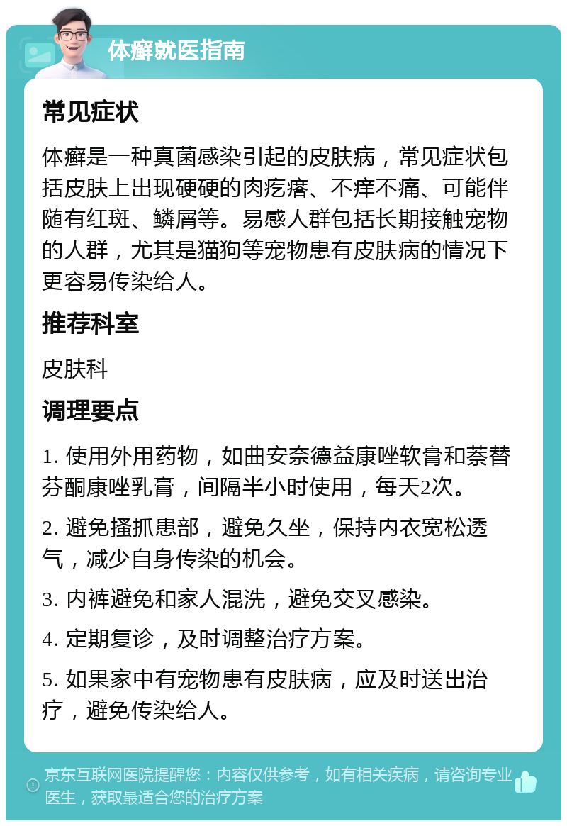 体癣就医指南 常见症状 体癣是一种真菌感染引起的皮肤病，常见症状包括皮肤上出现硬硬的肉疙瘩、不痒不痛、可能伴随有红斑、鳞屑等。易感人群包括长期接触宠物的人群，尤其是猫狗等宠物患有皮肤病的情况下更容易传染给人。 推荐科室 皮肤科 调理要点 1. 使用外用药物，如曲安奈德益康唑软膏和萘替芬酮康唑乳膏，间隔半小时使用，每天2次。 2. 避免搔抓患部，避免久坐，保持内衣宽松透气，减少自身传染的机会。 3. 内裤避免和家人混洗，避免交叉感染。 4. 定期复诊，及时调整治疗方案。 5. 如果家中有宠物患有皮肤病，应及时送出治疗，避免传染给人。