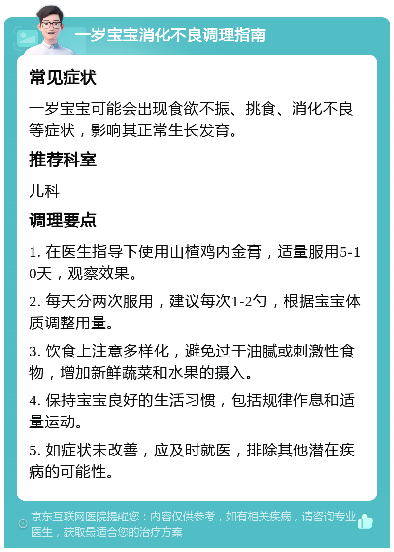 一岁宝宝消化不良调理指南 常见症状 一岁宝宝可能会出现食欲不振、挑食、消化不良等症状，影响其正常生长发育。 推荐科室 儿科 调理要点 1. 在医生指导下使用山楂鸡内金膏，适量服用5-10天，观察效果。 2. 每天分两次服用，建议每次1-2勺，根据宝宝体质调整用量。 3. 饮食上注意多样化，避免过于油腻或刺激性食物，增加新鲜蔬菜和水果的摄入。 4. 保持宝宝良好的生活习惯，包括规律作息和适量运动。 5. 如症状未改善，应及时就医，排除其他潜在疾病的可能性。