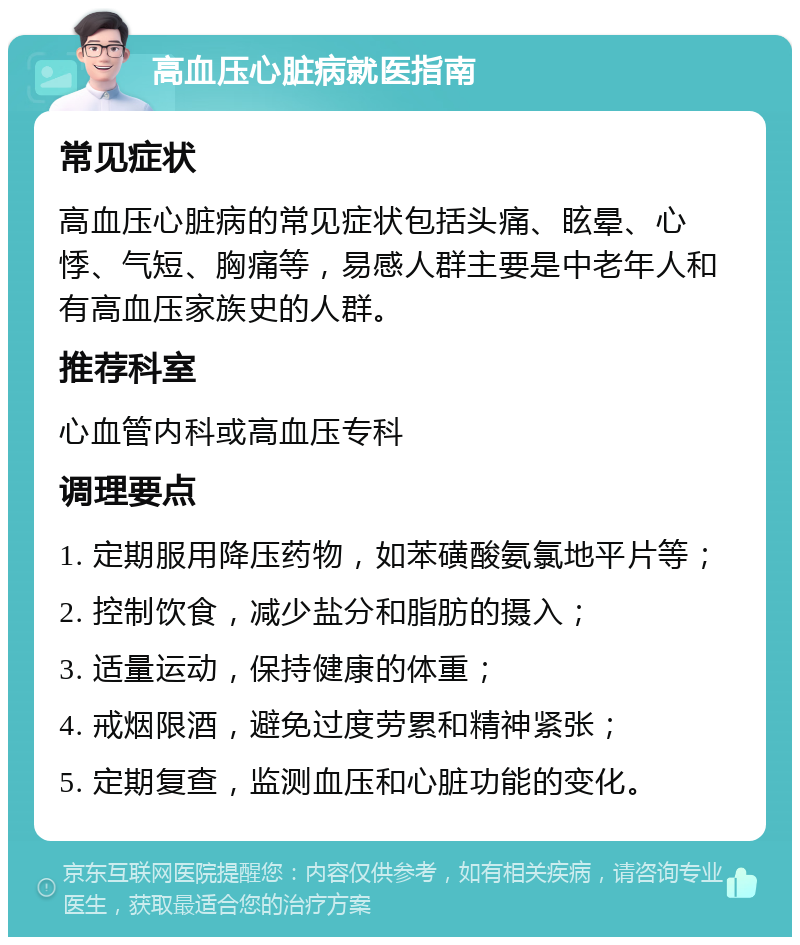 高血压心脏病就医指南 常见症状 高血压心脏病的常见症状包括头痛、眩晕、心悸、气短、胸痛等，易感人群主要是中老年人和有高血压家族史的人群。 推荐科室 心血管内科或高血压专科 调理要点 1. 定期服用降压药物，如苯磺酸氨氯地平片等； 2. 控制饮食，减少盐分和脂肪的摄入； 3. 适量运动，保持健康的体重； 4. 戒烟限酒，避免过度劳累和精神紧张； 5. 定期复查，监测血压和心脏功能的变化。