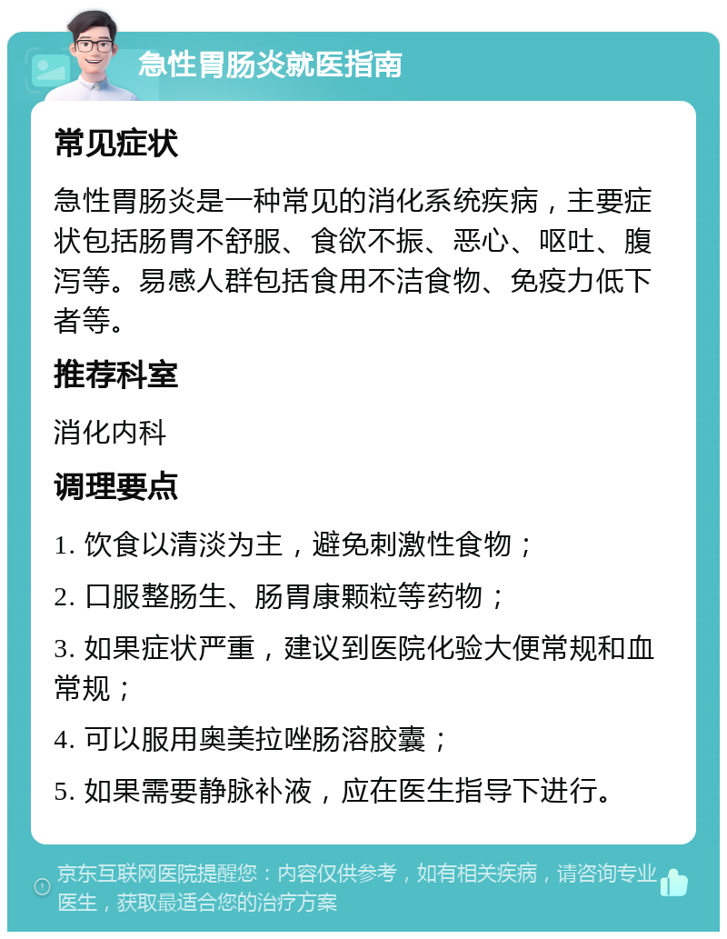 急性胃肠炎就医指南 常见症状 急性胃肠炎是一种常见的消化系统疾病，主要症状包括肠胃不舒服、食欲不振、恶心、呕吐、腹泻等。易感人群包括食用不洁食物、免疫力低下者等。 推荐科室 消化内科 调理要点 1. 饮食以清淡为主，避免刺激性食物； 2. 口服整肠生、肠胃康颗粒等药物； 3. 如果症状严重，建议到医院化验大便常规和血常规； 4. 可以服用奥美拉唑肠溶胶囊； 5. 如果需要静脉补液，应在医生指导下进行。