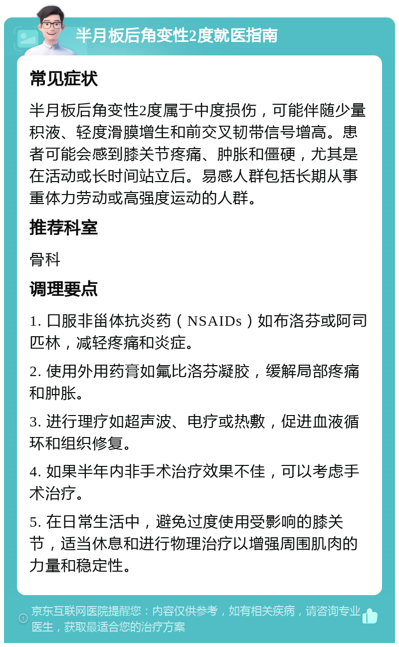 半月板后角变性2度就医指南 常见症状 半月板后角变性2度属于中度损伤，可能伴随少量积液、轻度滑膜增生和前交叉韧带信号增高。患者可能会感到膝关节疼痛、肿胀和僵硬，尤其是在活动或长时间站立后。易感人群包括长期从事重体力劳动或高强度运动的人群。 推荐科室 骨科 调理要点 1. 口服非甾体抗炎药（NSAIDs）如布洛芬或阿司匹林，减轻疼痛和炎症。 2. 使用外用药膏如氟比洛芬凝胶，缓解局部疼痛和肿胀。 3. 进行理疗如超声波、电疗或热敷，促进血液循环和组织修复。 4. 如果半年内非手术治疗效果不佳，可以考虑手术治疗。 5. 在日常生活中，避免过度使用受影响的膝关节，适当休息和进行物理治疗以增强周围肌肉的力量和稳定性。