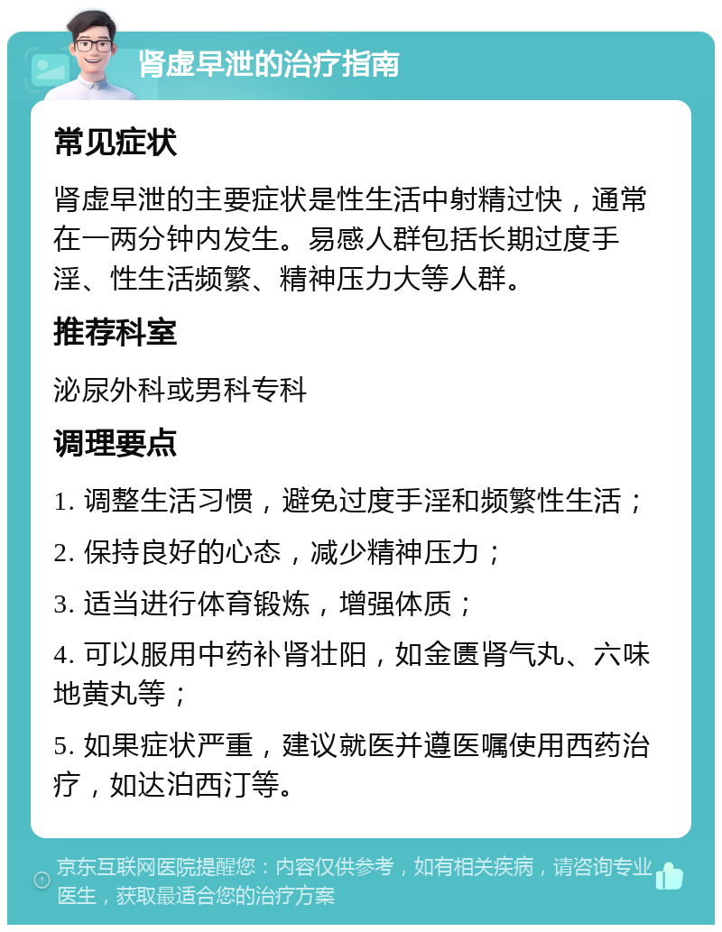 肾虚早泄的治疗指南 常见症状 肾虚早泄的主要症状是性生活中射精过快，通常在一两分钟内发生。易感人群包括长期过度手淫、性生活频繁、精神压力大等人群。 推荐科室 泌尿外科或男科专科 调理要点 1. 调整生活习惯，避免过度手淫和频繁性生活； 2. 保持良好的心态，减少精神压力； 3. 适当进行体育锻炼，增强体质； 4. 可以服用中药补肾壮阳，如金匮肾气丸、六味地黄丸等； 5. 如果症状严重，建议就医并遵医嘱使用西药治疗，如达泊西汀等。