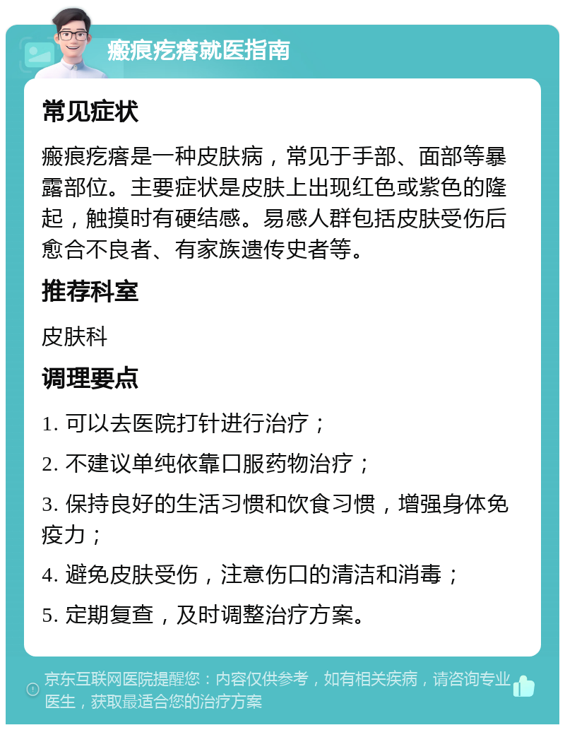 瘢痕疙瘩就医指南 常见症状 瘢痕疙瘩是一种皮肤病，常见于手部、面部等暴露部位。主要症状是皮肤上出现红色或紫色的隆起，触摸时有硬结感。易感人群包括皮肤受伤后愈合不良者、有家族遗传史者等。 推荐科室 皮肤科 调理要点 1. 可以去医院打针进行治疗； 2. 不建议单纯依靠口服药物治疗； 3. 保持良好的生活习惯和饮食习惯，增强身体免疫力； 4. 避免皮肤受伤，注意伤口的清洁和消毒； 5. 定期复查，及时调整治疗方案。