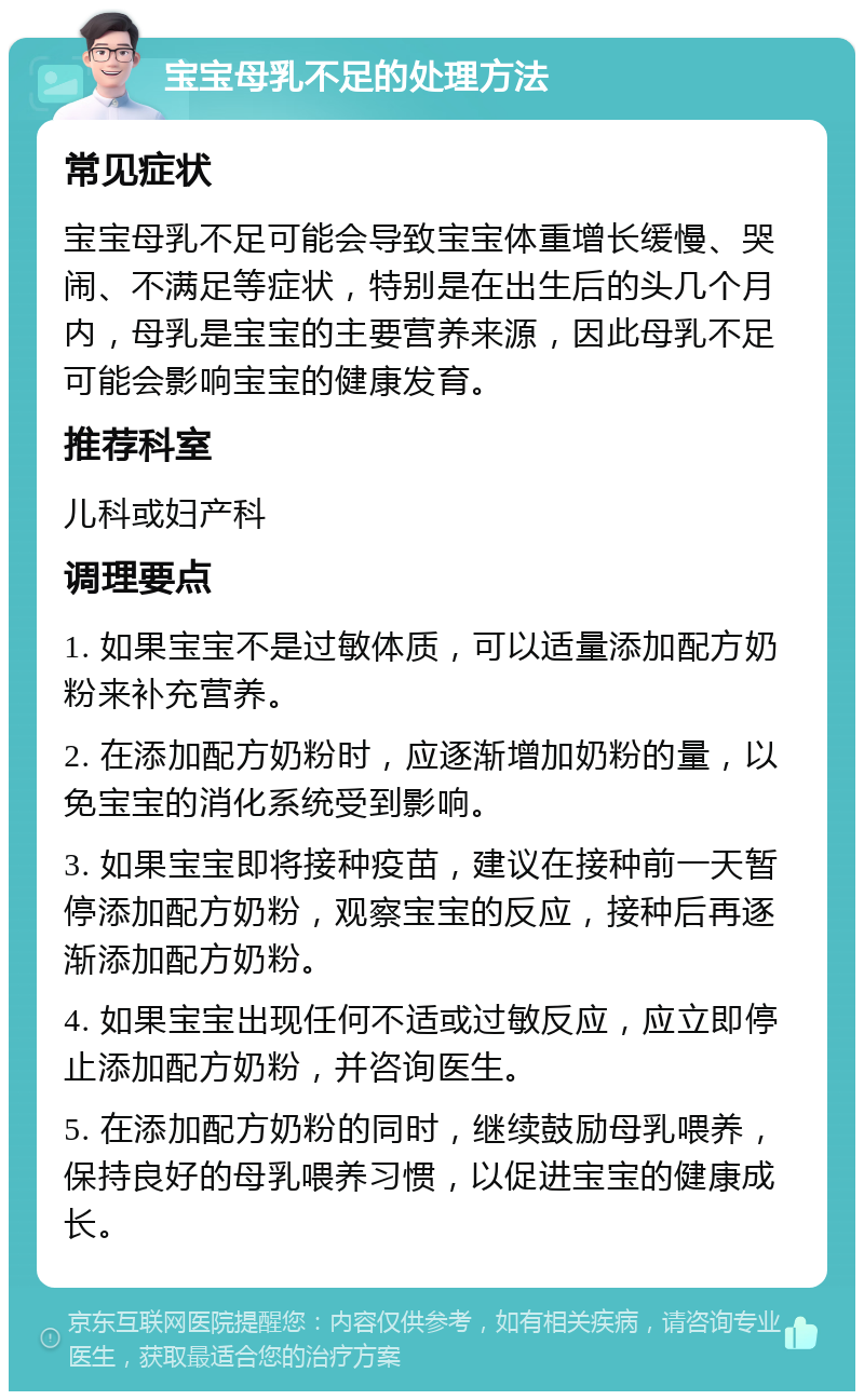 宝宝母乳不足的处理方法 常见症状 宝宝母乳不足可能会导致宝宝体重增长缓慢、哭闹、不满足等症状，特别是在出生后的头几个月内，母乳是宝宝的主要营养来源，因此母乳不足可能会影响宝宝的健康发育。 推荐科室 儿科或妇产科 调理要点 1. 如果宝宝不是过敏体质，可以适量添加配方奶粉来补充营养。 2. 在添加配方奶粉时，应逐渐增加奶粉的量，以免宝宝的消化系统受到影响。 3. 如果宝宝即将接种疫苗，建议在接种前一天暂停添加配方奶粉，观察宝宝的反应，接种后再逐渐添加配方奶粉。 4. 如果宝宝出现任何不适或过敏反应，应立即停止添加配方奶粉，并咨询医生。 5. 在添加配方奶粉的同时，继续鼓励母乳喂养，保持良好的母乳喂养习惯，以促进宝宝的健康成长。