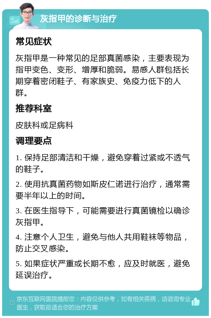 灰指甲的诊断与治疗 常见症状 灰指甲是一种常见的足部真菌感染，主要表现为指甲变色、变形、增厚和脆弱。易感人群包括长期穿着密闭鞋子、有家族史、免疫力低下的人群。 推荐科室 皮肤科或足病科 调理要点 1. 保持足部清洁和干燥，避免穿着过紧或不透气的鞋子。 2. 使用抗真菌药物如斯皮仁诺进行治疗，通常需要半年以上的时间。 3. 在医生指导下，可能需要进行真菌镜检以确诊灰指甲。 4. 注意个人卫生，避免与他人共用鞋袜等物品，防止交叉感染。 5. 如果症状严重或长期不愈，应及时就医，避免延误治疗。