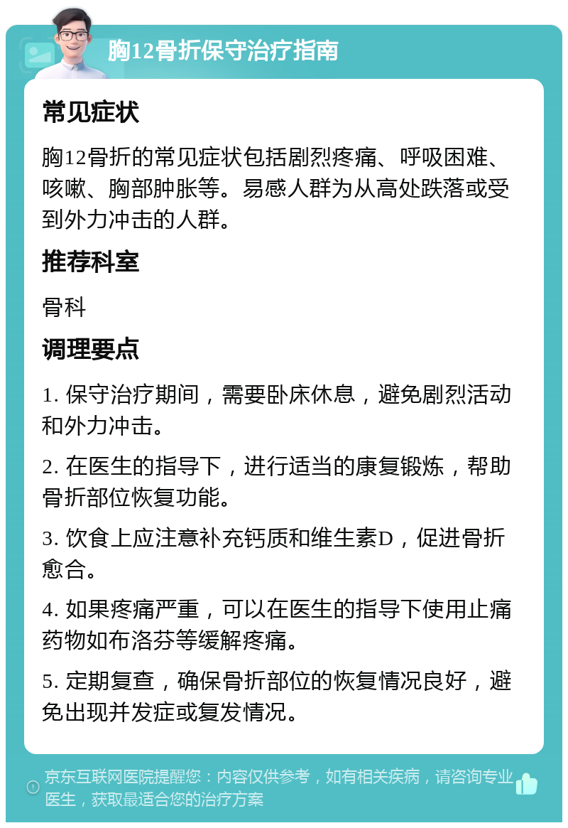 胸12骨折保守治疗指南 常见症状 胸12骨折的常见症状包括剧烈疼痛、呼吸困难、咳嗽、胸部肿胀等。易感人群为从高处跌落或受到外力冲击的人群。 推荐科室 骨科 调理要点 1. 保守治疗期间，需要卧床休息，避免剧烈活动和外力冲击。 2. 在医生的指导下，进行适当的康复锻炼，帮助骨折部位恢复功能。 3. 饮食上应注意补充钙质和维生素D，促进骨折愈合。 4. 如果疼痛严重，可以在医生的指导下使用止痛药物如布洛芬等缓解疼痛。 5. 定期复查，确保骨折部位的恢复情况良好，避免出现并发症或复发情况。