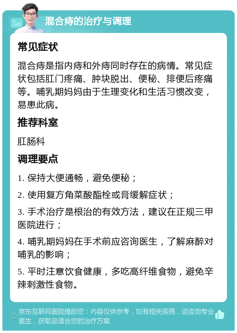 混合痔的治疗与调理 常见症状 混合痔是指内痔和外痔同时存在的病情。常见症状包括肛门疼痛、肿块脱出、便秘、排便后疼痛等。哺乳期妈妈由于生理变化和生活习惯改变，易患此病。 推荐科室 肛肠科 调理要点 1. 保持大便通畅，避免便秘； 2. 使用复方角菜酸酯栓或膏缓解症状； 3. 手术治疗是根治的有效方法，建议在正规三甲医院进行； 4. 哺乳期妈妈在手术前应咨询医生，了解麻醉对哺乳的影响； 5. 平时注意饮食健康，多吃高纤维食物，避免辛辣刺激性食物。