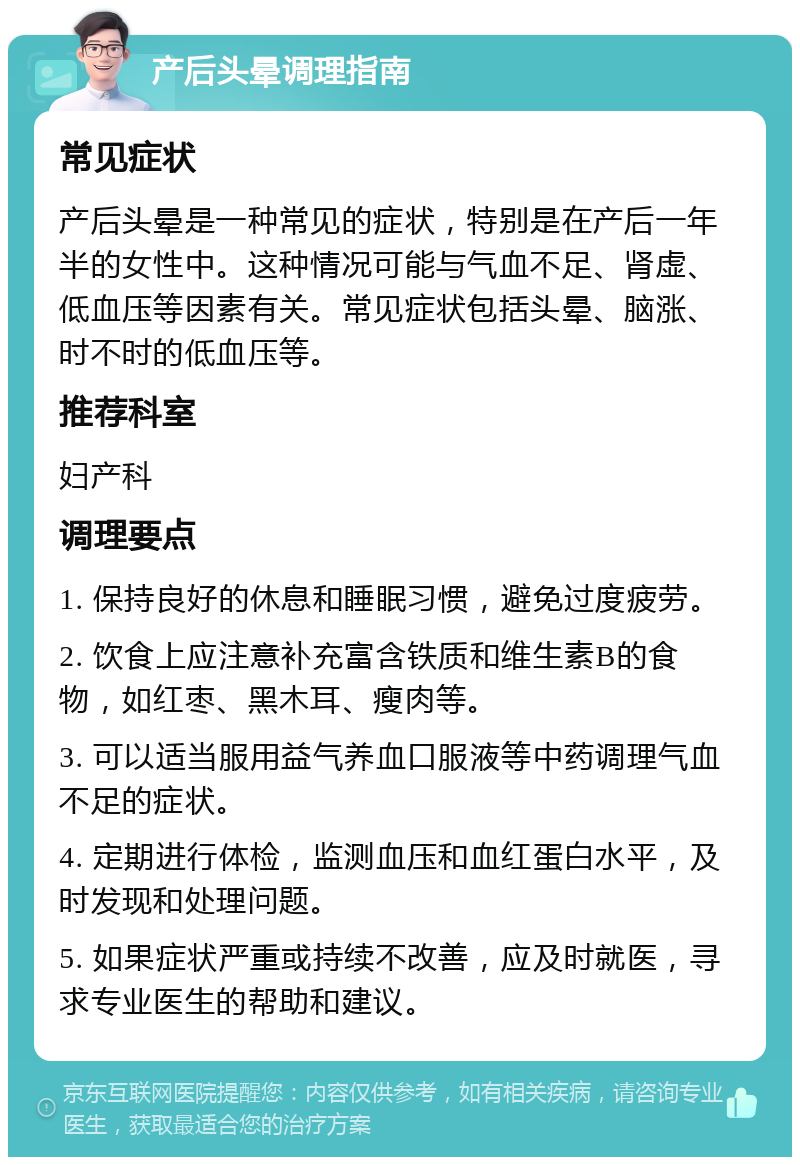 产后头晕调理指南 常见症状 产后头晕是一种常见的症状，特别是在产后一年半的女性中。这种情况可能与气血不足、肾虚、低血压等因素有关。常见症状包括头晕、脑涨、时不时的低血压等。 推荐科室 妇产科 调理要点 1. 保持良好的休息和睡眠习惯，避免过度疲劳。 2. 饮食上应注意补充富含铁质和维生素B的食物，如红枣、黑木耳、瘦肉等。 3. 可以适当服用益气养血口服液等中药调理气血不足的症状。 4. 定期进行体检，监测血压和血红蛋白水平，及时发现和处理问题。 5. 如果症状严重或持续不改善，应及时就医，寻求专业医生的帮助和建议。