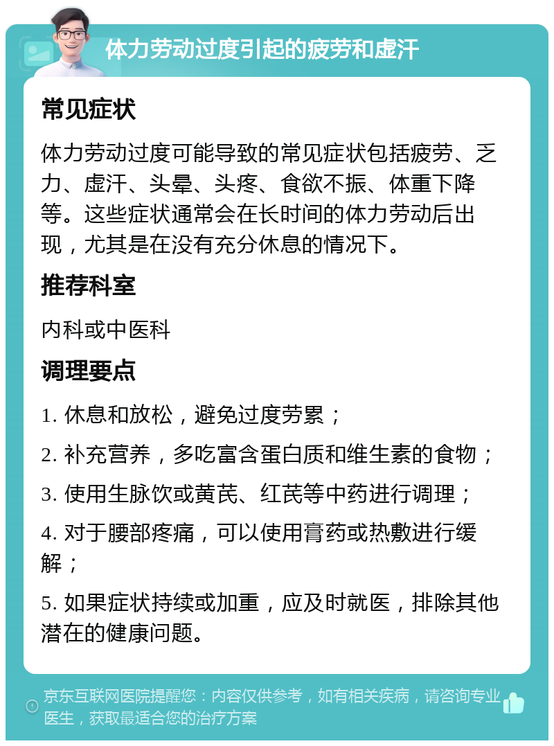 体力劳动过度引起的疲劳和虚汗 常见症状 体力劳动过度可能导致的常见症状包括疲劳、乏力、虚汗、头晕、头疼、食欲不振、体重下降等。这些症状通常会在长时间的体力劳动后出现，尤其是在没有充分休息的情况下。 推荐科室 内科或中医科 调理要点 1. 休息和放松，避免过度劳累； 2. 补充营养，多吃富含蛋白质和维生素的食物； 3. 使用生脉饮或黄芪、红芪等中药进行调理； 4. 对于腰部疼痛，可以使用膏药或热敷进行缓解； 5. 如果症状持续或加重，应及时就医，排除其他潜在的健康问题。