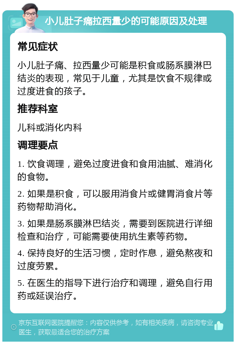 小儿肚子痛拉西量少的可能原因及处理 常见症状 小儿肚子痛、拉西量少可能是积食或肠系膜淋巴结炎的表现，常见于儿童，尤其是饮食不规律或过度进食的孩子。 推荐科室 儿科或消化内科 调理要点 1. 饮食调理，避免过度进食和食用油腻、难消化的食物。 2. 如果是积食，可以服用消食片或健胃消食片等药物帮助消化。 3. 如果是肠系膜淋巴结炎，需要到医院进行详细检查和治疗，可能需要使用抗生素等药物。 4. 保持良好的生活习惯，定时作息，避免熬夜和过度劳累。 5. 在医生的指导下进行治疗和调理，避免自行用药或延误治疗。