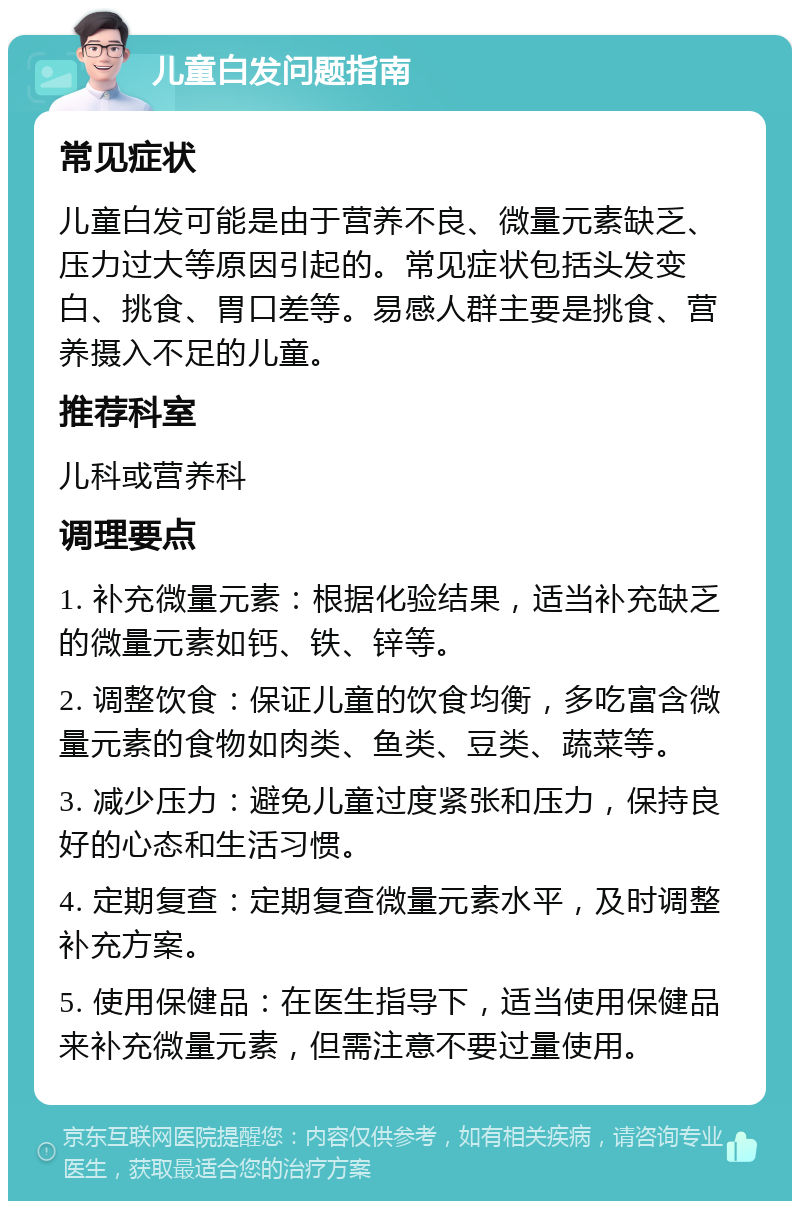 儿童白发问题指南 常见症状 儿童白发可能是由于营养不良、微量元素缺乏、压力过大等原因引起的。常见症状包括头发变白、挑食、胃口差等。易感人群主要是挑食、营养摄入不足的儿童。 推荐科室 儿科或营养科 调理要点 1. 补充微量元素：根据化验结果，适当补充缺乏的微量元素如钙、铁、锌等。 2. 调整饮食：保证儿童的饮食均衡，多吃富含微量元素的食物如肉类、鱼类、豆类、蔬菜等。 3. 减少压力：避免儿童过度紧张和压力，保持良好的心态和生活习惯。 4. 定期复查：定期复查微量元素水平，及时调整补充方案。 5. 使用保健品：在医生指导下，适当使用保健品来补充微量元素，但需注意不要过量使用。