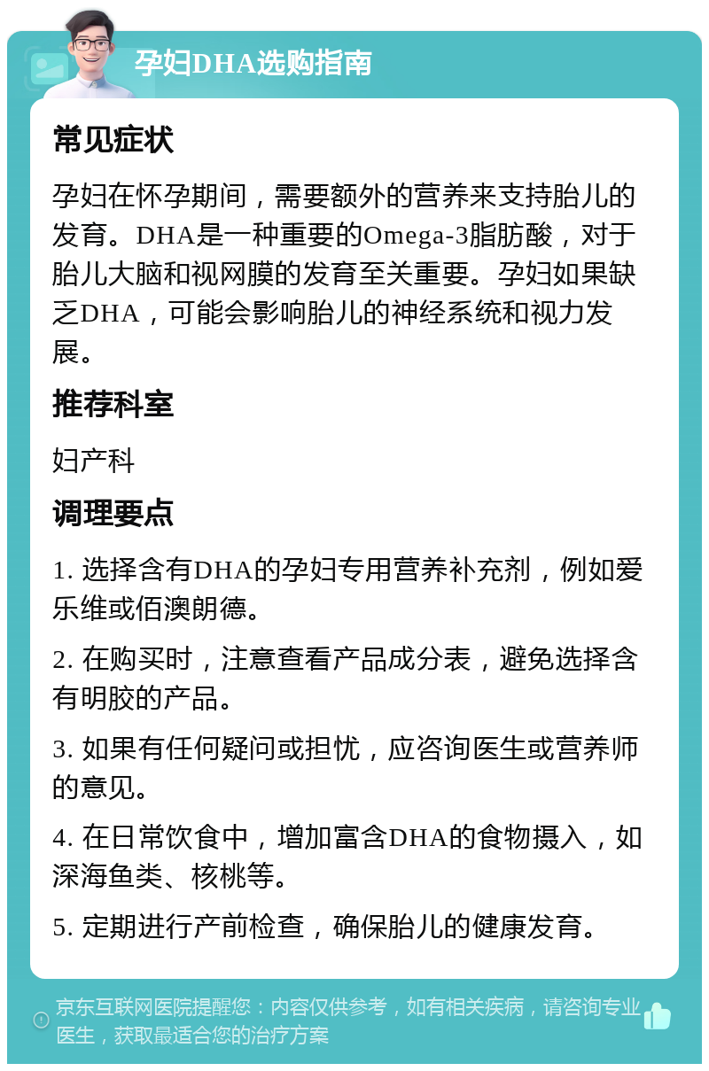 孕妇DHA选购指南 常见症状 孕妇在怀孕期间，需要额外的营养来支持胎儿的发育。DHA是一种重要的Omega-3脂肪酸，对于胎儿大脑和视网膜的发育至关重要。孕妇如果缺乏DHA，可能会影响胎儿的神经系统和视力发展。 推荐科室 妇产科 调理要点 1. 选择含有DHA的孕妇专用营养补充剂，例如爱乐维或佰澳朗德。 2. 在购买时，注意查看产品成分表，避免选择含有明胶的产品。 3. 如果有任何疑问或担忧，应咨询医生或营养师的意见。 4. 在日常饮食中，增加富含DHA的食物摄入，如深海鱼类、核桃等。 5. 定期进行产前检查，确保胎儿的健康发育。