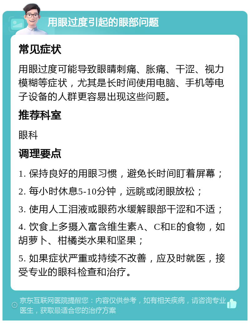 用眼过度引起的眼部问题 常见症状 用眼过度可能导致眼睛刺痛、胀痛、干涩、视力模糊等症状，尤其是长时间使用电脑、手机等电子设备的人群更容易出现这些问题。 推荐科室 眼科 调理要点 1. 保持良好的用眼习惯，避免长时间盯着屏幕； 2. 每小时休息5-10分钟，远眺或闭眼放松； 3. 使用人工泪液或眼药水缓解眼部干涩和不适； 4. 饮食上多摄入富含维生素A、C和E的食物，如胡萝卜、柑橘类水果和坚果； 5. 如果症状严重或持续不改善，应及时就医，接受专业的眼科检查和治疗。