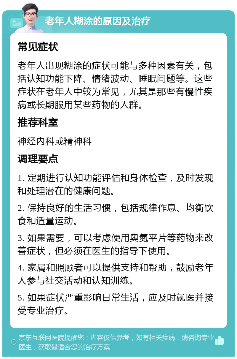 老年人糊涂的原因及治疗 常见症状 老年人出现糊涂的症状可能与多种因素有关，包括认知功能下降、情绪波动、睡眠问题等。这些症状在老年人中较为常见，尤其是那些有慢性疾病或长期服用某些药物的人群。 推荐科室 神经内科或精神科 调理要点 1. 定期进行认知功能评估和身体检查，及时发现和处理潜在的健康问题。 2. 保持良好的生活习惯，包括规律作息、均衡饮食和适量运动。 3. 如果需要，可以考虑使用奥氮平片等药物来改善症状，但必须在医生的指导下使用。 4. 家属和照顾者可以提供支持和帮助，鼓励老年人参与社交活动和认知训练。 5. 如果症状严重影响日常生活，应及时就医并接受专业治疗。