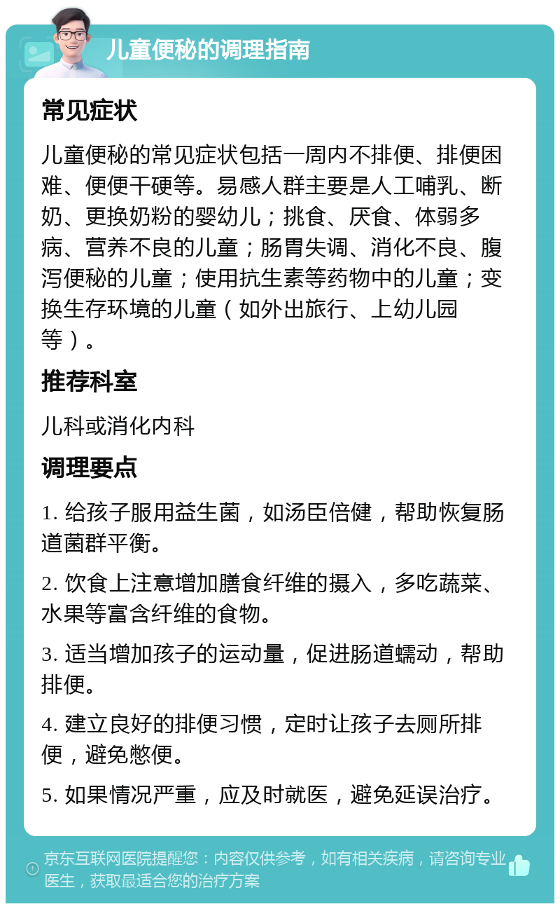 儿童便秘的调理指南 常见症状 儿童便秘的常见症状包括一周内不排便、排便困难、便便干硬等。易感人群主要是人工哺乳、断奶、更换奶粉的婴幼儿；挑食、厌食、体弱多病、营养不良的儿童；肠胃失调、消化不良、腹泻便秘的儿童；使用抗生素等药物中的儿童；变换生存环境的儿童（如外出旅行、上幼儿园等）。 推荐科室 儿科或消化内科 调理要点 1. 给孩子服用益生菌，如汤臣倍健，帮助恢复肠道菌群平衡。 2. 饮食上注意增加膳食纤维的摄入，多吃蔬菜、水果等富含纤维的食物。 3. 适当增加孩子的运动量，促进肠道蠕动，帮助排便。 4. 建立良好的排便习惯，定时让孩子去厕所排便，避免憋便。 5. 如果情况严重，应及时就医，避免延误治疗。