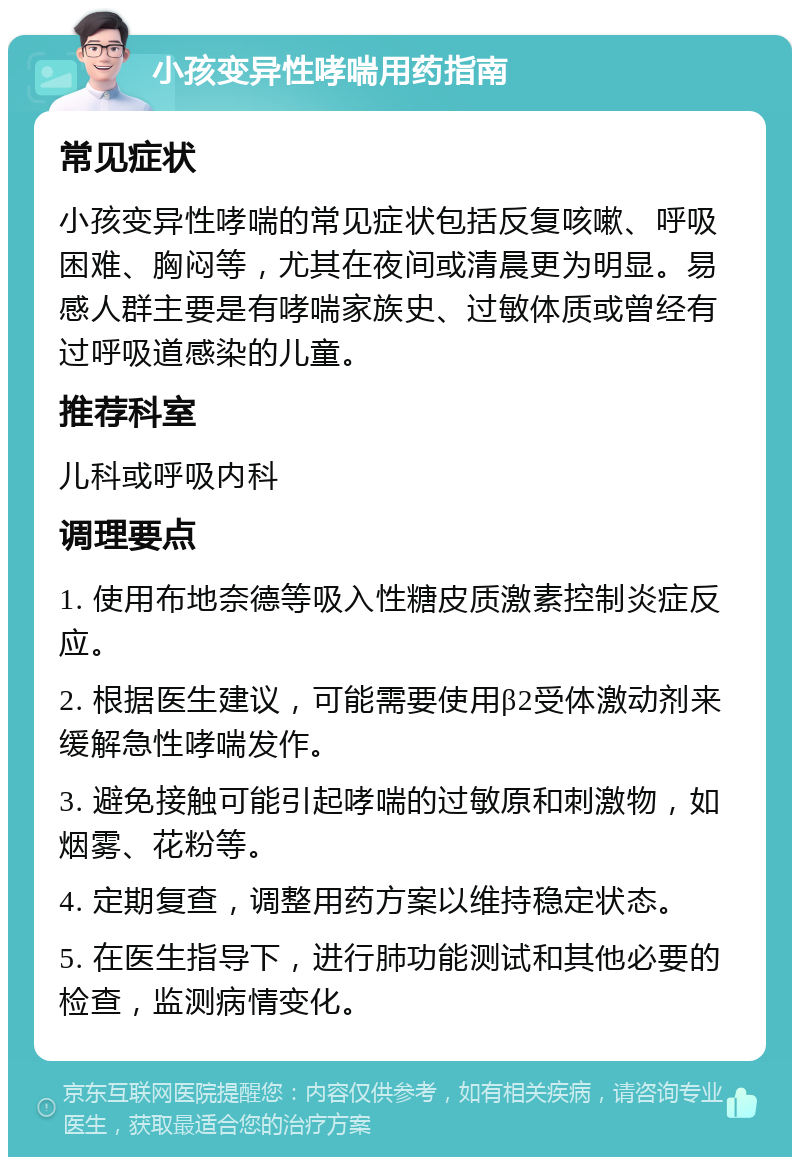 小孩变异性哮喘用药指南 常见症状 小孩变异性哮喘的常见症状包括反复咳嗽、呼吸困难、胸闷等，尤其在夜间或清晨更为明显。易感人群主要是有哮喘家族史、过敏体质或曾经有过呼吸道感染的儿童。 推荐科室 儿科或呼吸内科 调理要点 1. 使用布地奈德等吸入性糖皮质激素控制炎症反应。 2. 根据医生建议，可能需要使用β2受体激动剂来缓解急性哮喘发作。 3. 避免接触可能引起哮喘的过敏原和刺激物，如烟雾、花粉等。 4. 定期复查，调整用药方案以维持稳定状态。 5. 在医生指导下，进行肺功能测试和其他必要的检查，监测病情变化。