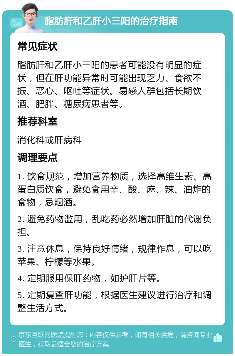 脂肪肝和乙肝小三阳的治疗指南 常见症状 脂肪肝和乙肝小三阳的患者可能没有明显的症状，但在肝功能异常时可能出现乏力、食欲不振、恶心、呕吐等症状。易感人群包括长期饮酒、肥胖、糖尿病患者等。 推荐科室 消化科或肝病科 调理要点 1. 饮食规范，增加营养物质，选择高维生素、高蛋白质饮食，避免食用辛、酸、麻、辣、油炸的食物，忌烟酒。 2. 避免药物滥用，乱吃药必然增加肝脏的代谢负担。 3. 注意休息，保持良好情绪，规律作息，可以吃苹果、柠檬等水果。 4. 定期服用保肝药物，如护肝片等。 5. 定期复查肝功能，根据医生建议进行治疗和调整生活方式。