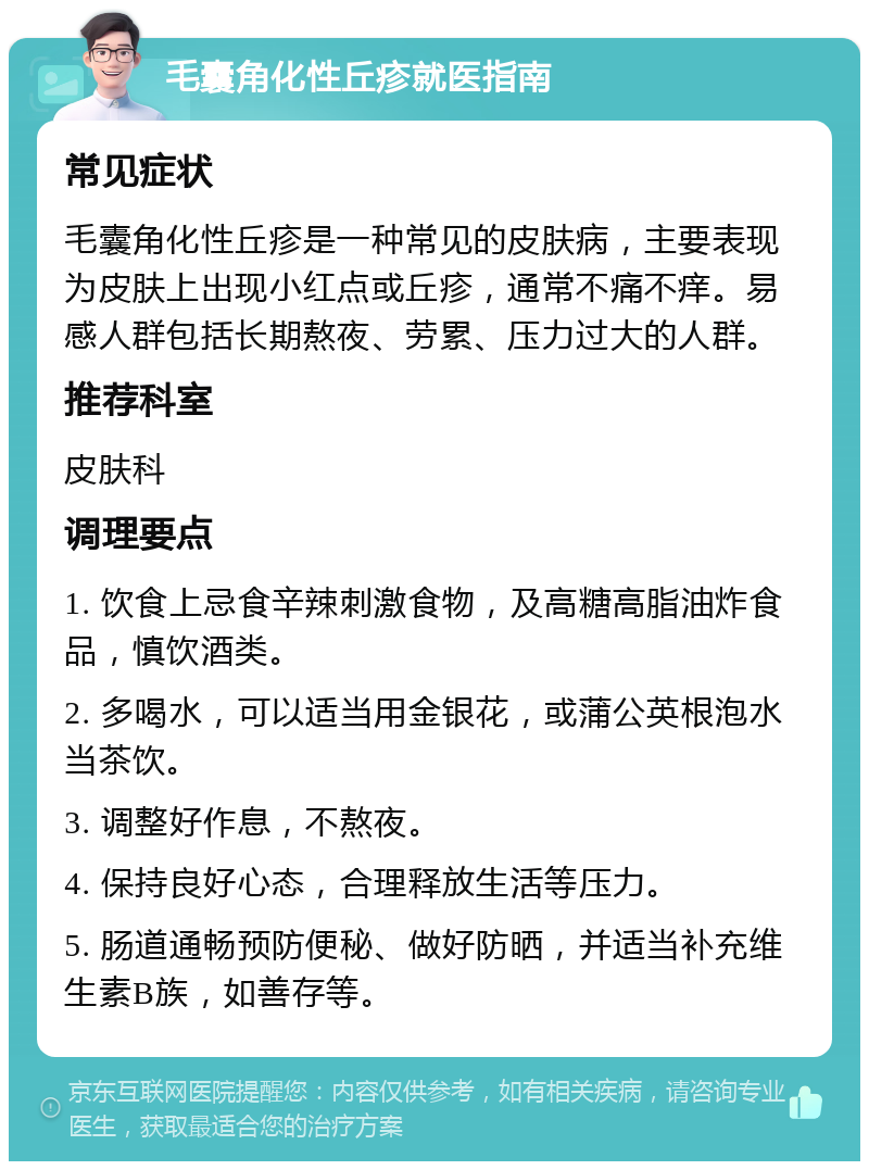 毛囊角化性丘疹就医指南 常见症状 毛囊角化性丘疹是一种常见的皮肤病，主要表现为皮肤上出现小红点或丘疹，通常不痛不痒。易感人群包括长期熬夜、劳累、压力过大的人群。 推荐科室 皮肤科 调理要点 1. 饮食上忌食辛辣刺激食物，及高糖高脂油炸食品，慎饮酒类。 2. 多喝水，可以适当用金银花，或蒲公英根泡水当茶饮。 3. 调整好作息，不熬夜。 4. 保持良好心态，合理释放生活等压力。 5. 肠道通畅预防便秘、做好防晒，并适当补充维生素B族，如善存等。