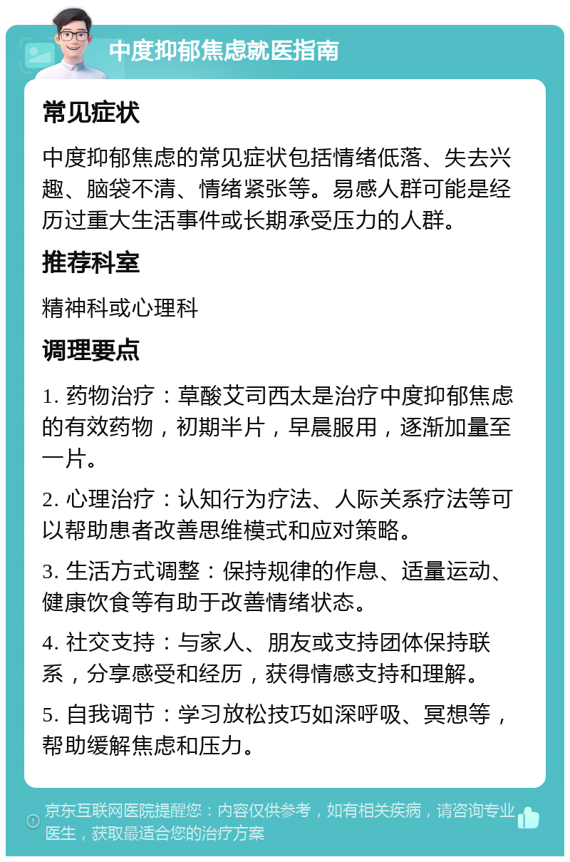 中度抑郁焦虑就医指南 常见症状 中度抑郁焦虑的常见症状包括情绪低落、失去兴趣、脑袋不清、情绪紧张等。易感人群可能是经历过重大生活事件或长期承受压力的人群。 推荐科室 精神科或心理科 调理要点 1. 药物治疗：草酸艾司西太是治疗中度抑郁焦虑的有效药物，初期半片，早晨服用，逐渐加量至一片。 2. 心理治疗：认知行为疗法、人际关系疗法等可以帮助患者改善思维模式和应对策略。 3. 生活方式调整：保持规律的作息、适量运动、健康饮食等有助于改善情绪状态。 4. 社交支持：与家人、朋友或支持团体保持联系，分享感受和经历，获得情感支持和理解。 5. 自我调节：学习放松技巧如深呼吸、冥想等，帮助缓解焦虑和压力。