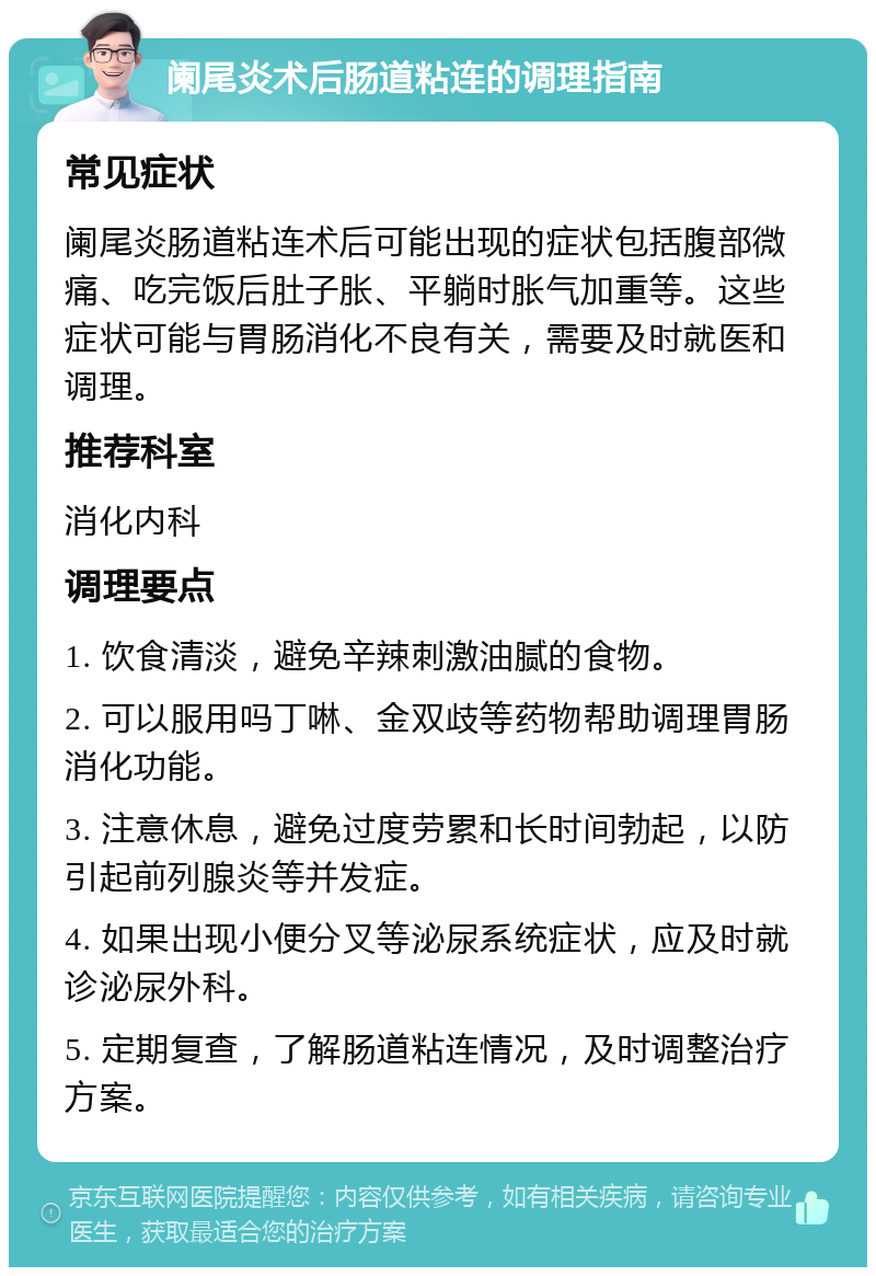 阑尾炎术后肠道粘连的调理指南 常见症状 阑尾炎肠道粘连术后可能出现的症状包括腹部微痛、吃完饭后肚子胀、平躺时胀气加重等。这些症状可能与胃肠消化不良有关，需要及时就医和调理。 推荐科室 消化内科 调理要点 1. 饮食清淡，避免辛辣刺激油腻的食物。 2. 可以服用吗丁啉、金双歧等药物帮助调理胃肠消化功能。 3. 注意休息，避免过度劳累和长时间勃起，以防引起前列腺炎等并发症。 4. 如果出现小便分叉等泌尿系统症状，应及时就诊泌尿外科。 5. 定期复查，了解肠道粘连情况，及时调整治疗方案。