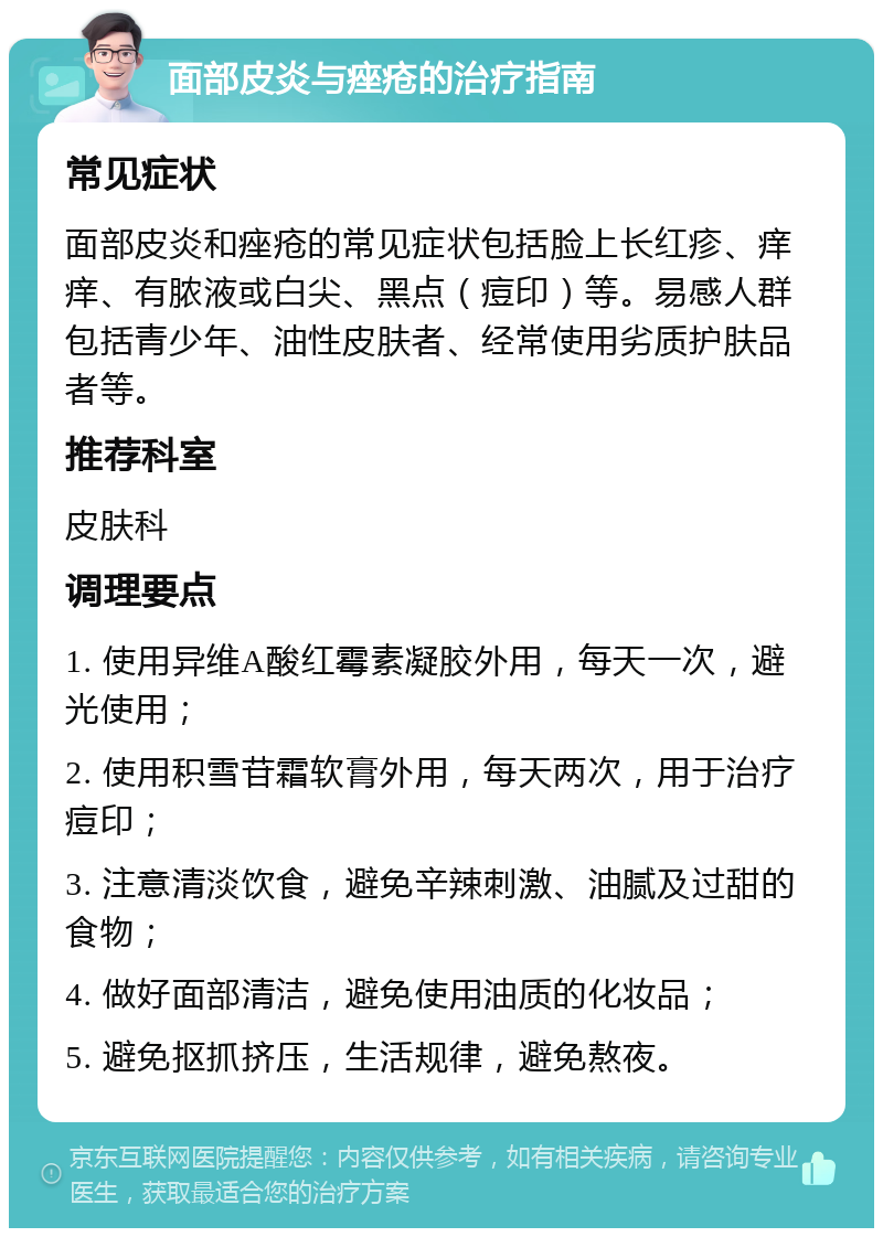 面部皮炎与痤疮的治疗指南 常见症状 面部皮炎和痤疮的常见症状包括脸上长红疹、痒痒、有脓液或白尖、黑点（痘印）等。易感人群包括青少年、油性皮肤者、经常使用劣质护肤品者等。 推荐科室 皮肤科 调理要点 1. 使用异维A酸红霉素凝胶外用，每天一次，避光使用； 2. 使用积雪苷霜软膏外用，每天两次，用于治疗痘印； 3. 注意清淡饮食，避免辛辣刺激、油腻及过甜的食物； 4. 做好面部清洁，避免使用油质的化妆品； 5. 避免抠抓挤压，生活规律，避免熬夜。