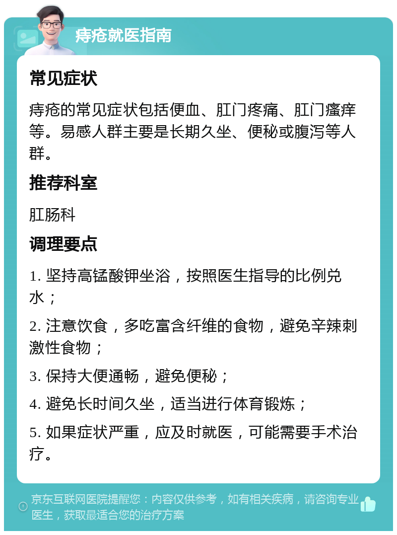 痔疮就医指南 常见症状 痔疮的常见症状包括便血、肛门疼痛、肛门瘙痒等。易感人群主要是长期久坐、便秘或腹泻等人群。 推荐科室 肛肠科 调理要点 1. 坚持高锰酸钾坐浴，按照医生指导的比例兑水； 2. 注意饮食，多吃富含纤维的食物，避免辛辣刺激性食物； 3. 保持大便通畅，避免便秘； 4. 避免长时间久坐，适当进行体育锻炼； 5. 如果症状严重，应及时就医，可能需要手术治疗。