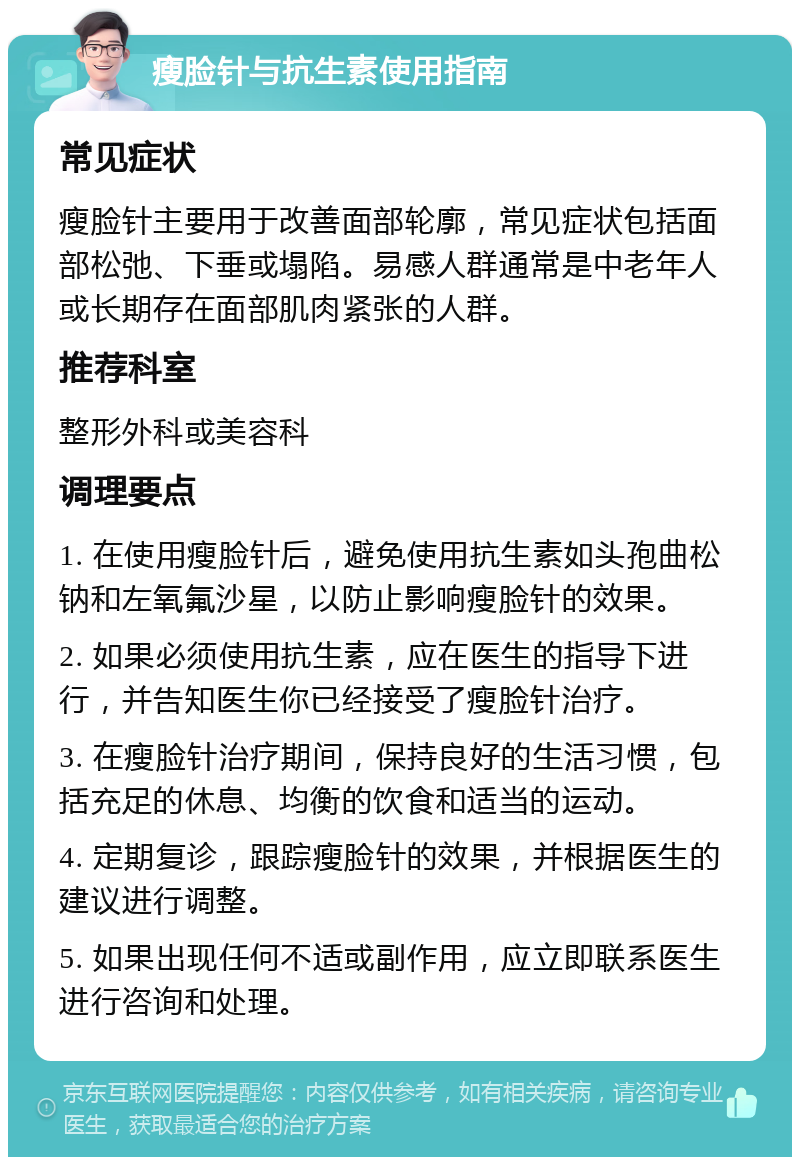 瘦脸针与抗生素使用指南 常见症状 瘦脸针主要用于改善面部轮廓，常见症状包括面部松弛、下垂或塌陷。易感人群通常是中老年人或长期存在面部肌肉紧张的人群。 推荐科室 整形外科或美容科 调理要点 1. 在使用瘦脸针后，避免使用抗生素如头孢曲松钠和左氧氟沙星，以防止影响瘦脸针的效果。 2. 如果必须使用抗生素，应在医生的指导下进行，并告知医生你已经接受了瘦脸针治疗。 3. 在瘦脸针治疗期间，保持良好的生活习惯，包括充足的休息、均衡的饮食和适当的运动。 4. 定期复诊，跟踪瘦脸针的效果，并根据医生的建议进行调整。 5. 如果出现任何不适或副作用，应立即联系医生进行咨询和处理。