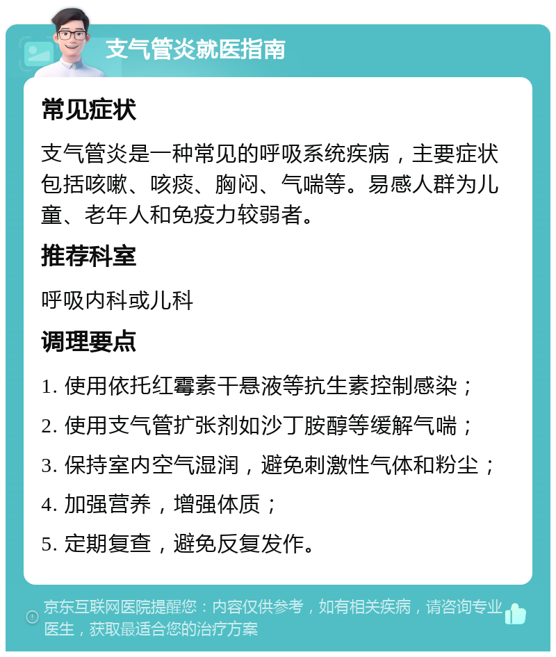 支气管炎就医指南 常见症状 支气管炎是一种常见的呼吸系统疾病，主要症状包括咳嗽、咳痰、胸闷、气喘等。易感人群为儿童、老年人和免疫力较弱者。 推荐科室 呼吸内科或儿科 调理要点 1. 使用依托红霉素干悬液等抗生素控制感染； 2. 使用支气管扩张剂如沙丁胺醇等缓解气喘； 3. 保持室内空气湿润，避免刺激性气体和粉尘； 4. 加强营养，增强体质； 5. 定期复查，避免反复发作。