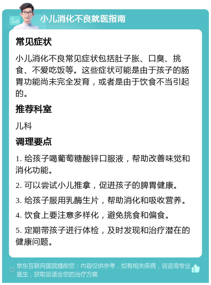 小儿消化不良就医指南 常见症状 小儿消化不良常见症状包括肚子胀、口臭、挑食、不爱吃饭等。这些症状可能是由于孩子的肠胃功能尚未完全发育，或者是由于饮食不当引起的。 推荐科室 儿科 调理要点 1. 给孩子喝葡萄糖酸锌口服液，帮助改善味觉和消化功能。 2. 可以尝试小儿推拿，促进孩子的脾胃健康。 3. 给孩子服用乳酶生片，帮助消化和吸收营养。 4. 饮食上要注意多样化，避免挑食和偏食。 5. 定期带孩子进行体检，及时发现和治疗潜在的健康问题。