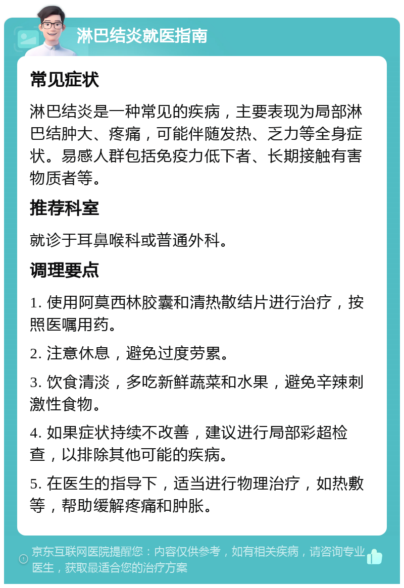 淋巴结炎就医指南 常见症状 淋巴结炎是一种常见的疾病，主要表现为局部淋巴结肿大、疼痛，可能伴随发热、乏力等全身症状。易感人群包括免疫力低下者、长期接触有害物质者等。 推荐科室 就诊于耳鼻喉科或普通外科。 调理要点 1. 使用阿莫西林胶囊和清热散结片进行治疗，按照医嘱用药。 2. 注意休息，避免过度劳累。 3. 饮食清淡，多吃新鲜蔬菜和水果，避免辛辣刺激性食物。 4. 如果症状持续不改善，建议进行局部彩超检查，以排除其他可能的疾病。 5. 在医生的指导下，适当进行物理治疗，如热敷等，帮助缓解疼痛和肿胀。