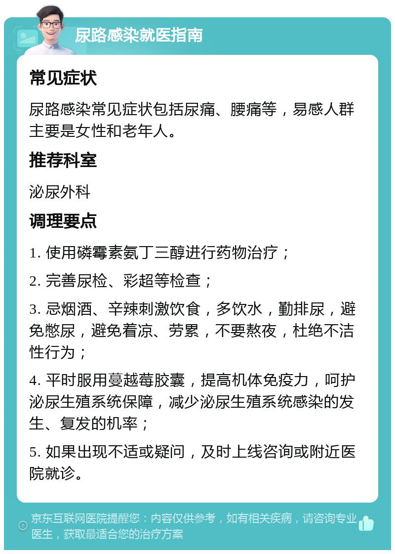 尿路感染就医指南 常见症状 尿路感染常见症状包括尿痛、腰痛等，易感人群主要是女性和老年人。 推荐科室 泌尿外科 调理要点 1. 使用磷霉素氨丁三醇进行药物治疗； 2. 完善尿检、彩超等检查； 3. 忌烟酒、辛辣刺激饮食，多饮水，勤排尿，避免憋尿，避免着凉、劳累，不要熬夜，杜绝不洁性行为； 4. 平时服用蔓越莓胶囊，提高机体免疫力，呵护泌尿生殖系统保障，减少泌尿生殖系统感染的发生、复发的机率； 5. 如果出现不适或疑问，及时上线咨询或附近医院就诊。