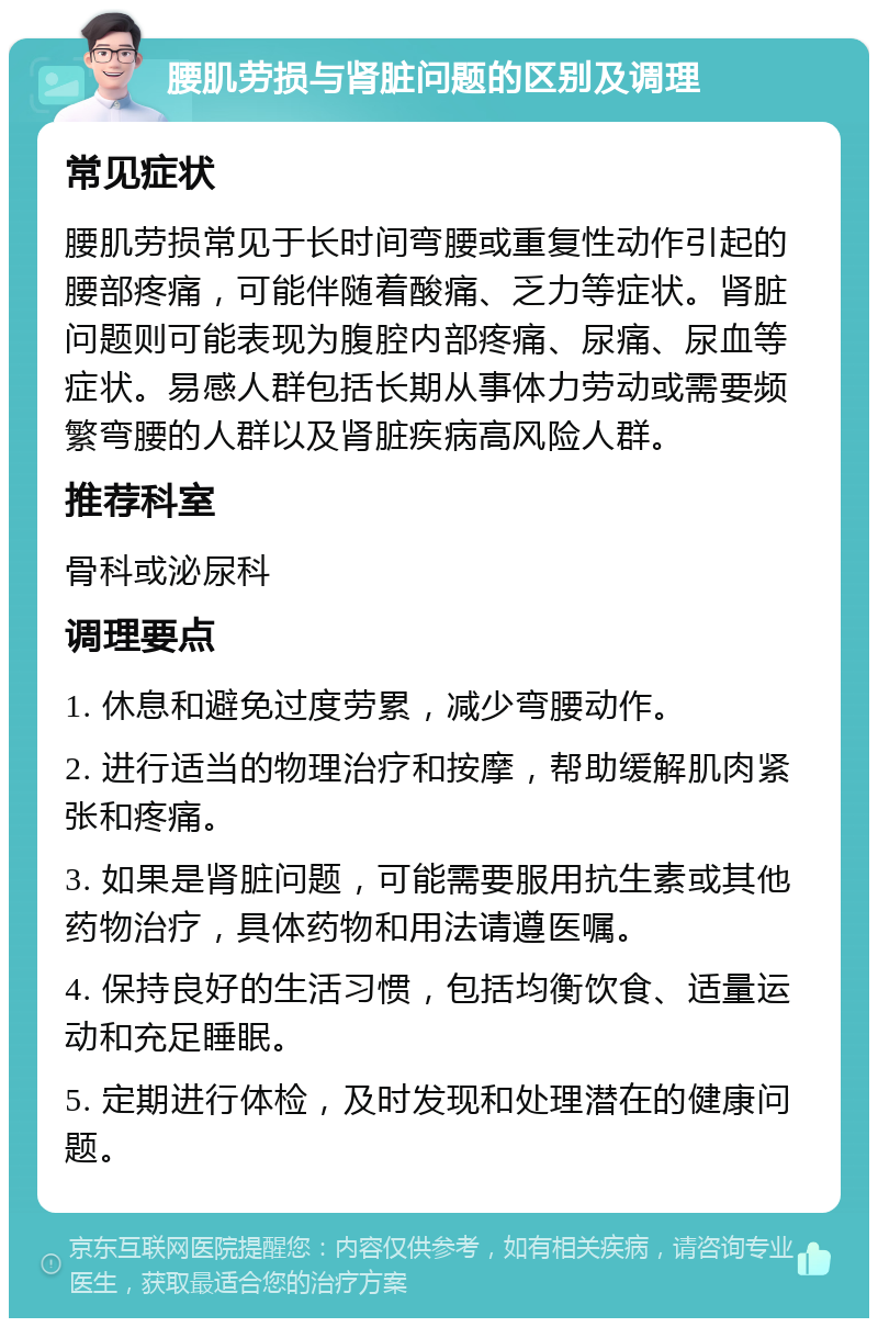 腰肌劳损与肾脏问题的区别及调理 常见症状 腰肌劳损常见于长时间弯腰或重复性动作引起的腰部疼痛，可能伴随着酸痛、乏力等症状。肾脏问题则可能表现为腹腔内部疼痛、尿痛、尿血等症状。易感人群包括长期从事体力劳动或需要频繁弯腰的人群以及肾脏疾病高风险人群。 推荐科室 骨科或泌尿科 调理要点 1. 休息和避免过度劳累，减少弯腰动作。 2. 进行适当的物理治疗和按摩，帮助缓解肌肉紧张和疼痛。 3. 如果是肾脏问题，可能需要服用抗生素或其他药物治疗，具体药物和用法请遵医嘱。 4. 保持良好的生活习惯，包括均衡饮食、适量运动和充足睡眠。 5. 定期进行体检，及时发现和处理潜在的健康问题。