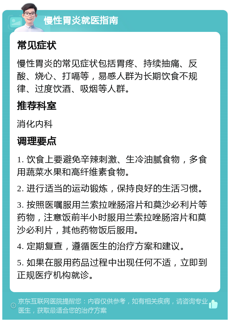 慢性胃炎就医指南 常见症状 慢性胃炎的常见症状包括胃疼、持续抽痛、反酸、烧心、打嗝等，易感人群为长期饮食不规律、过度饮酒、吸烟等人群。 推荐科室 消化内科 调理要点 1. 饮食上要避免辛辣刺激、生冷油腻食物，多食用蔬菜水果和高纤维素食物。 2. 进行适当的运动锻炼，保持良好的生活习惯。 3. 按照医嘱服用兰索拉唑肠溶片和莫沙必利片等药物，注意饭前半小时服用兰索拉唑肠溶片和莫沙必利片，其他药物饭后服用。 4. 定期复查，遵循医生的治疗方案和建议。 5. 如果在服用药品过程中出现任何不适，立即到正规医疗机构就诊。