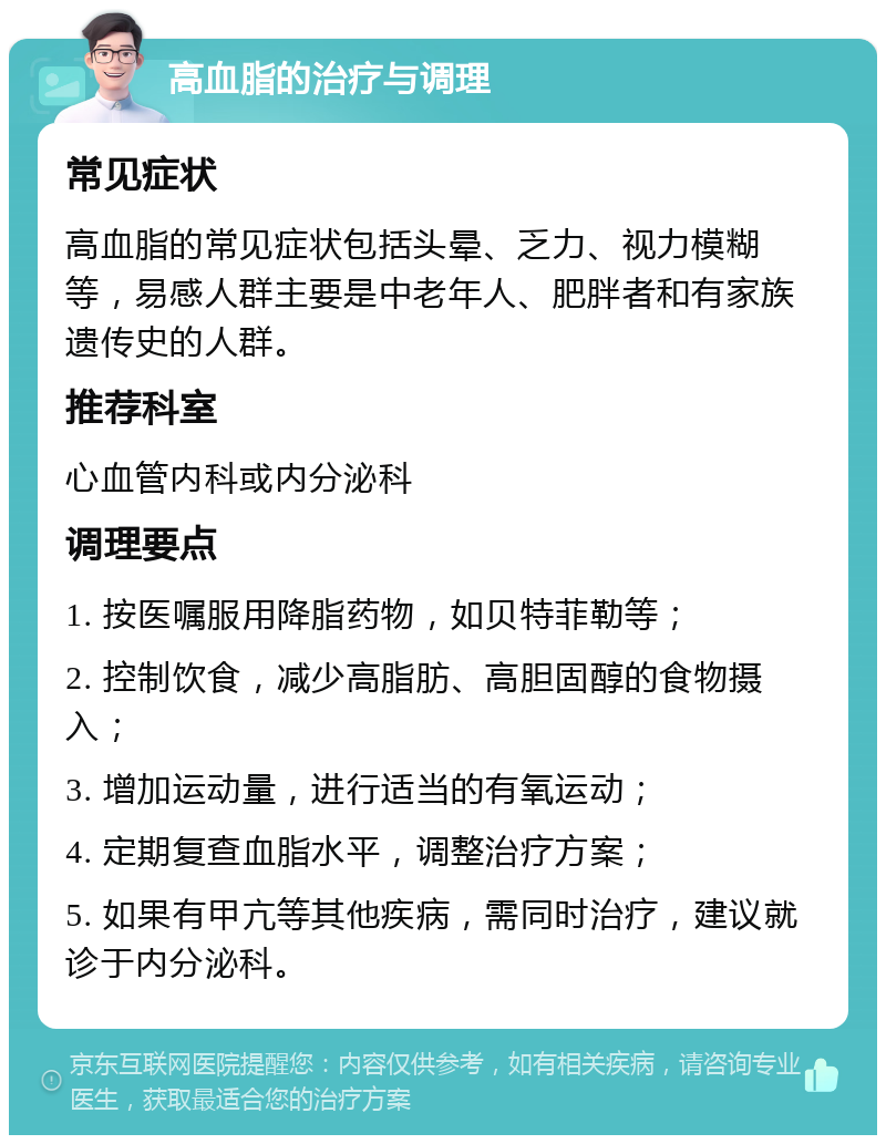 高血脂的治疗与调理 常见症状 高血脂的常见症状包括头晕、乏力、视力模糊等，易感人群主要是中老年人、肥胖者和有家族遗传史的人群。 推荐科室 心血管内科或内分泌科 调理要点 1. 按医嘱服用降脂药物，如贝特菲勒等； 2. 控制饮食，减少高脂肪、高胆固醇的食物摄入； 3. 增加运动量，进行适当的有氧运动； 4. 定期复查血脂水平，调整治疗方案； 5. 如果有甲亢等其他疾病，需同时治疗，建议就诊于内分泌科。