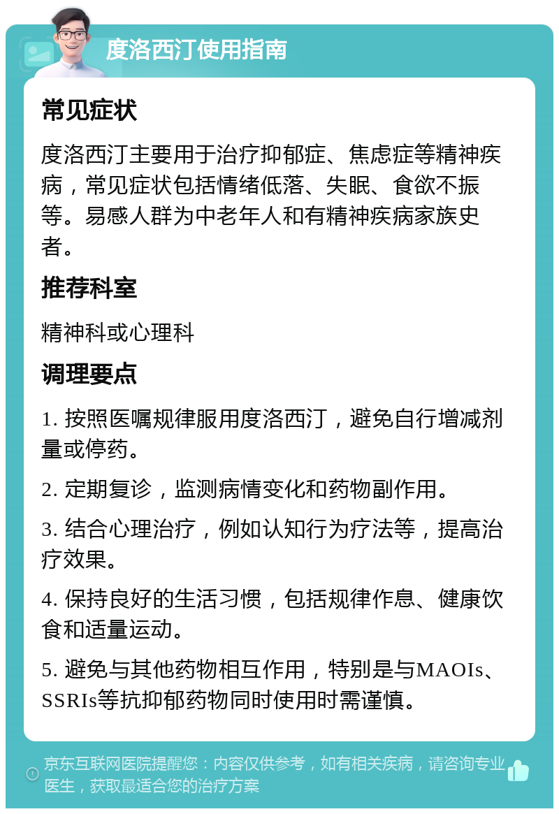 度洛西汀使用指南 常见症状 度洛西汀主要用于治疗抑郁症、焦虑症等精神疾病，常见症状包括情绪低落、失眠、食欲不振等。易感人群为中老年人和有精神疾病家族史者。 推荐科室 精神科或心理科 调理要点 1. 按照医嘱规律服用度洛西汀，避免自行增减剂量或停药。 2. 定期复诊，监测病情变化和药物副作用。 3. 结合心理治疗，例如认知行为疗法等，提高治疗效果。 4. 保持良好的生活习惯，包括规律作息、健康饮食和适量运动。 5. 避免与其他药物相互作用，特别是与MAOIs、SSRIs等抗抑郁药物同时使用时需谨慎。