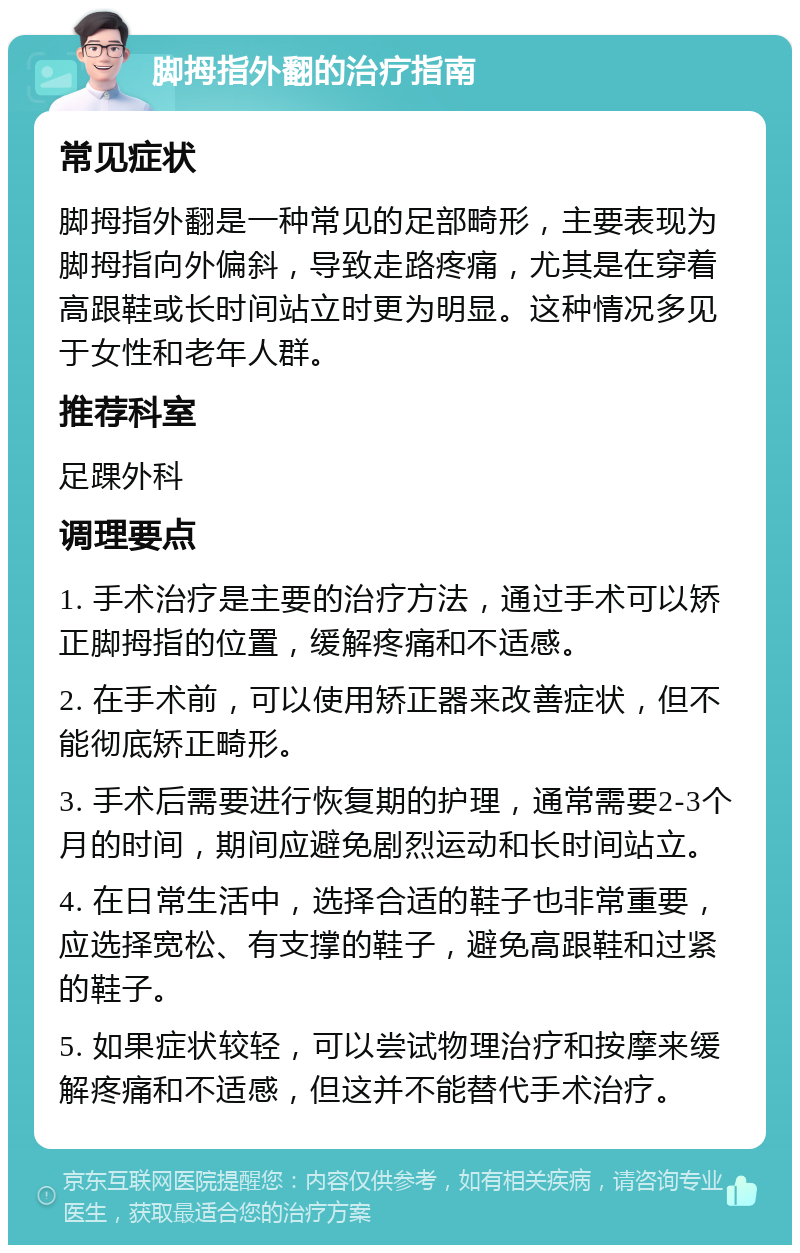 脚拇指外翻的治疗指南 常见症状 脚拇指外翻是一种常见的足部畸形，主要表现为脚拇指向外偏斜，导致走路疼痛，尤其是在穿着高跟鞋或长时间站立时更为明显。这种情况多见于女性和老年人群。 推荐科室 足踝外科 调理要点 1. 手术治疗是主要的治疗方法，通过手术可以矫正脚拇指的位置，缓解疼痛和不适感。 2. 在手术前，可以使用矫正器来改善症状，但不能彻底矫正畸形。 3. 手术后需要进行恢复期的护理，通常需要2-3个月的时间，期间应避免剧烈运动和长时间站立。 4. 在日常生活中，选择合适的鞋子也非常重要，应选择宽松、有支撑的鞋子，避免高跟鞋和过紧的鞋子。 5. 如果症状较轻，可以尝试物理治疗和按摩来缓解疼痛和不适感，但这并不能替代手术治疗。