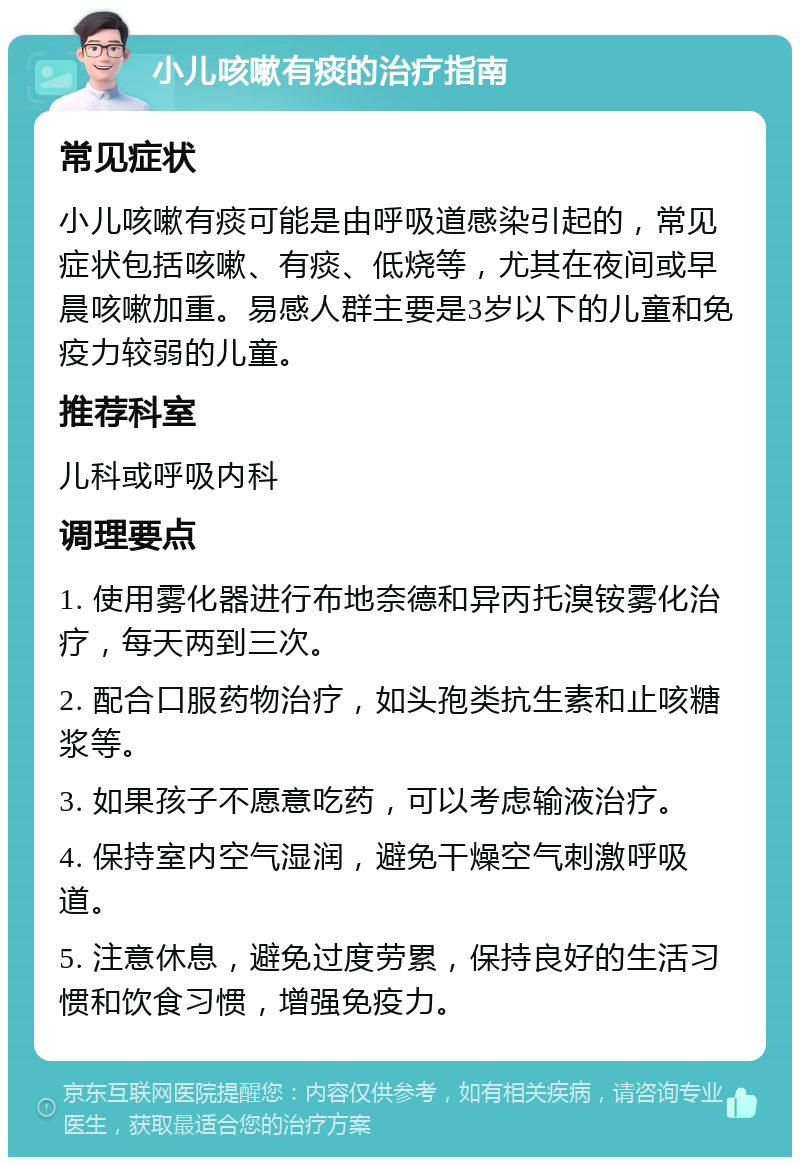 小儿咳嗽有痰的治疗指南 常见症状 小儿咳嗽有痰可能是由呼吸道感染引起的，常见症状包括咳嗽、有痰、低烧等，尤其在夜间或早晨咳嗽加重。易感人群主要是3岁以下的儿童和免疫力较弱的儿童。 推荐科室 儿科或呼吸内科 调理要点 1. 使用雾化器进行布地奈德和异丙托溴铵雾化治疗，每天两到三次。 2. 配合口服药物治疗，如头孢类抗生素和止咳糖浆等。 3. 如果孩子不愿意吃药，可以考虑输液治疗。 4. 保持室内空气湿润，避免干燥空气刺激呼吸道。 5. 注意休息，避免过度劳累，保持良好的生活习惯和饮食习惯，增强免疫力。