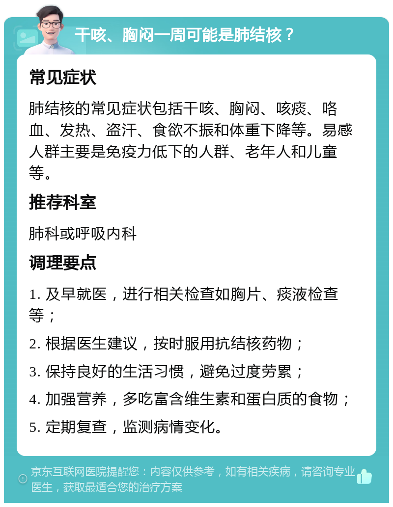 干咳、胸闷一周可能是肺结核？ 常见症状 肺结核的常见症状包括干咳、胸闷、咳痰、咯血、发热、盗汗、食欲不振和体重下降等。易感人群主要是免疫力低下的人群、老年人和儿童等。 推荐科室 肺科或呼吸内科 调理要点 1. 及早就医，进行相关检查如胸片、痰液检查等； 2. 根据医生建议，按时服用抗结核药物； 3. 保持良好的生活习惯，避免过度劳累； 4. 加强营养，多吃富含维生素和蛋白质的食物； 5. 定期复查，监测病情变化。