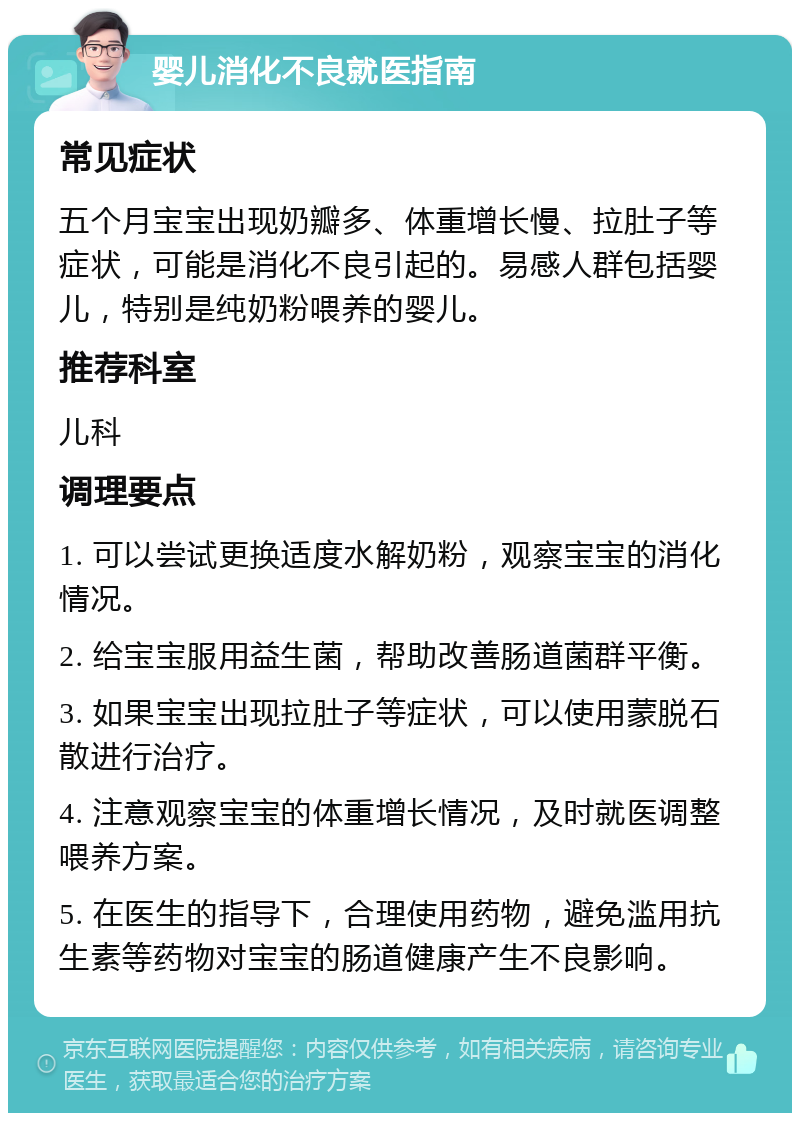 婴儿消化不良就医指南 常见症状 五个月宝宝出现奶瓣多、体重增长慢、拉肚子等症状，可能是消化不良引起的。易感人群包括婴儿，特别是纯奶粉喂养的婴儿。 推荐科室 儿科 调理要点 1. 可以尝试更换适度水解奶粉，观察宝宝的消化情况。 2. 给宝宝服用益生菌，帮助改善肠道菌群平衡。 3. 如果宝宝出现拉肚子等症状，可以使用蒙脱石散进行治疗。 4. 注意观察宝宝的体重增长情况，及时就医调整喂养方案。 5. 在医生的指导下，合理使用药物，避免滥用抗生素等药物对宝宝的肠道健康产生不良影响。