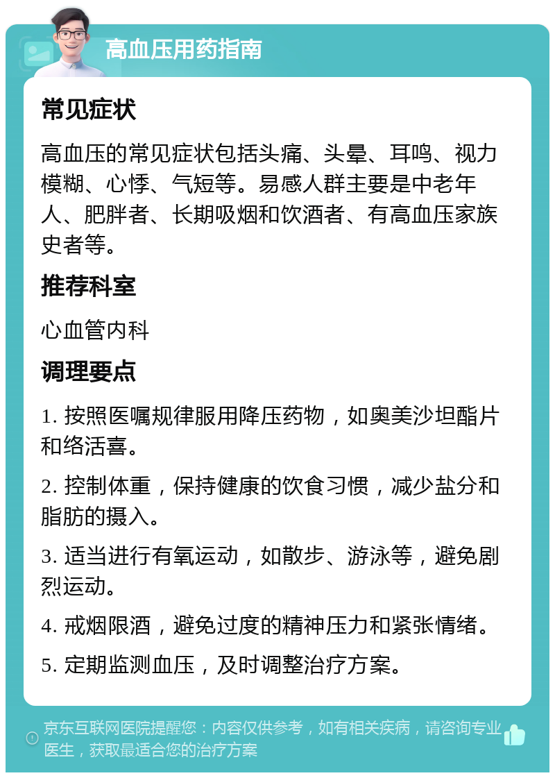 高血压用药指南 常见症状 高血压的常见症状包括头痛、头晕、耳鸣、视力模糊、心悸、气短等。易感人群主要是中老年人、肥胖者、长期吸烟和饮酒者、有高血压家族史者等。 推荐科室 心血管内科 调理要点 1. 按照医嘱规律服用降压药物，如奥美沙坦酯片和络活喜。 2. 控制体重，保持健康的饮食习惯，减少盐分和脂肪的摄入。 3. 适当进行有氧运动，如散步、游泳等，避免剧烈运动。 4. 戒烟限酒，避免过度的精神压力和紧张情绪。 5. 定期监测血压，及时调整治疗方案。