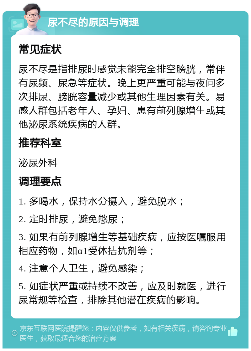 尿不尽的原因与调理 常见症状 尿不尽是指排尿时感觉未能完全排空膀胱，常伴有尿频、尿急等症状。晚上更严重可能与夜间多次排尿、膀胱容量减少或其他生理因素有关。易感人群包括老年人、孕妇、患有前列腺增生或其他泌尿系统疾病的人群。 推荐科室 泌尿外科 调理要点 1. 多喝水，保持水分摄入，避免脱水； 2. 定时排尿，避免憋尿； 3. 如果有前列腺增生等基础疾病，应按医嘱服用相应药物，如α1受体拮抗剂等； 4. 注意个人卫生，避免感染； 5. 如症状严重或持续不改善，应及时就医，进行尿常规等检查，排除其他潜在疾病的影响。