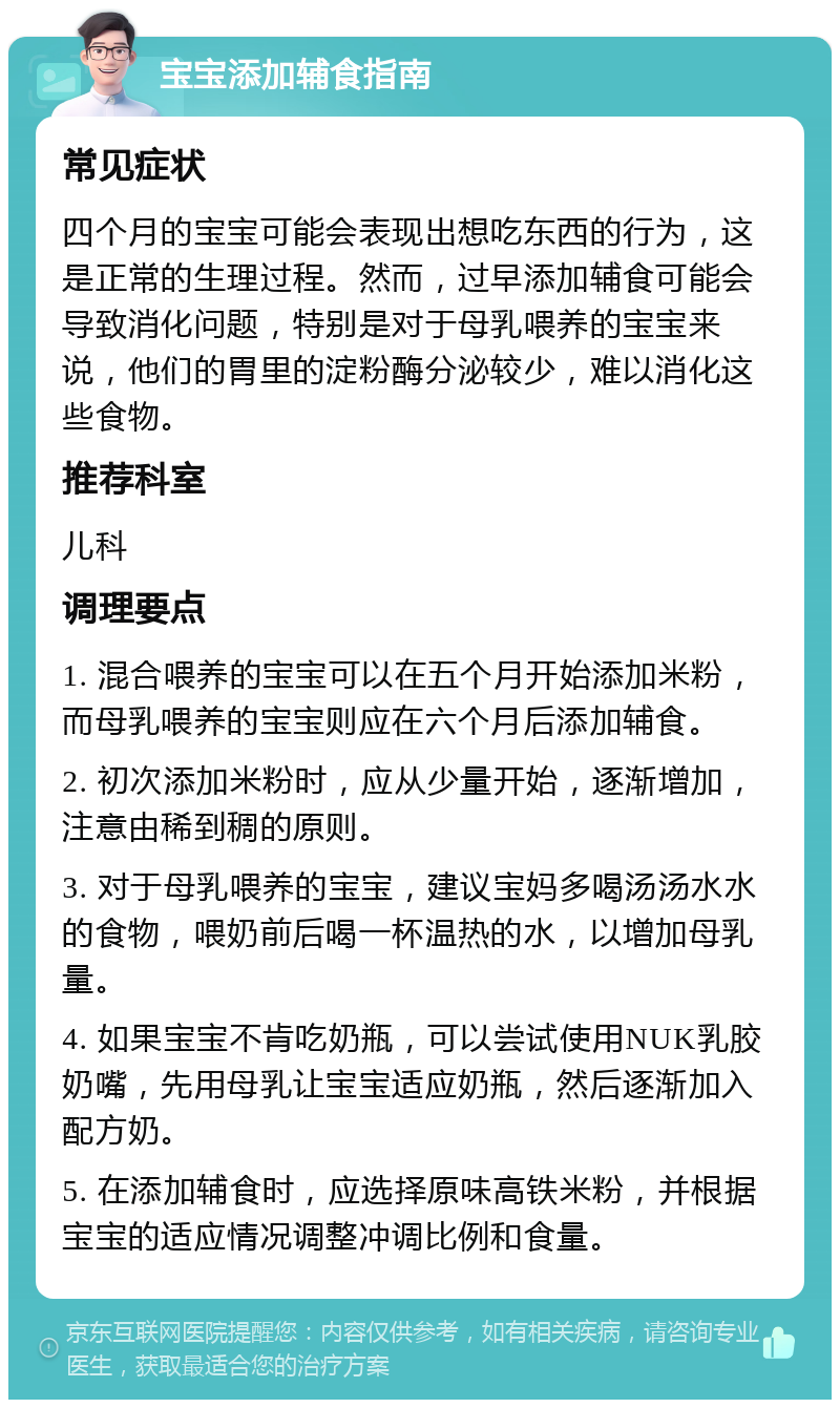 宝宝添加辅食指南 常见症状 四个月的宝宝可能会表现出想吃东西的行为，这是正常的生理过程。然而，过早添加辅食可能会导致消化问题，特别是对于母乳喂养的宝宝来说，他们的胃里的淀粉酶分泌较少，难以消化这些食物。 推荐科室 儿科 调理要点 1. 混合喂养的宝宝可以在五个月开始添加米粉，而母乳喂养的宝宝则应在六个月后添加辅食。 2. 初次添加米粉时，应从少量开始，逐渐增加，注意由稀到稠的原则。 3. 对于母乳喂养的宝宝，建议宝妈多喝汤汤水水的食物，喂奶前后喝一杯温热的水，以增加母乳量。 4. 如果宝宝不肯吃奶瓶，可以尝试使用NUK乳胶奶嘴，先用母乳让宝宝适应奶瓶，然后逐渐加入配方奶。 5. 在添加辅食时，应选择原味高铁米粉，并根据宝宝的适应情况调整冲调比例和食量。