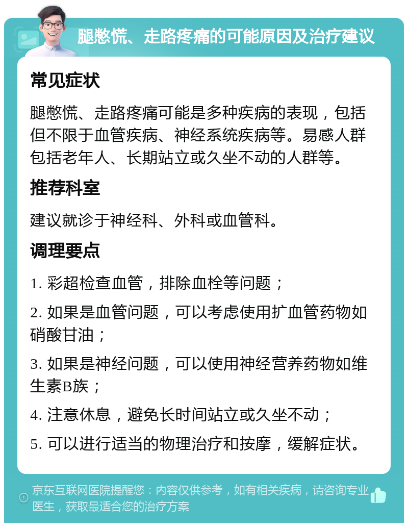 腿憋慌、走路疼痛的可能原因及治疗建议 常见症状 腿憋慌、走路疼痛可能是多种疾病的表现，包括但不限于血管疾病、神经系统疾病等。易感人群包括老年人、长期站立或久坐不动的人群等。 推荐科室 建议就诊于神经科、外科或血管科。 调理要点 1. 彩超检查血管，排除血栓等问题； 2. 如果是血管问题，可以考虑使用扩血管药物如硝酸甘油； 3. 如果是神经问题，可以使用神经营养药物如维生素B族； 4. 注意休息，避免长时间站立或久坐不动； 5. 可以进行适当的物理治疗和按摩，缓解症状。