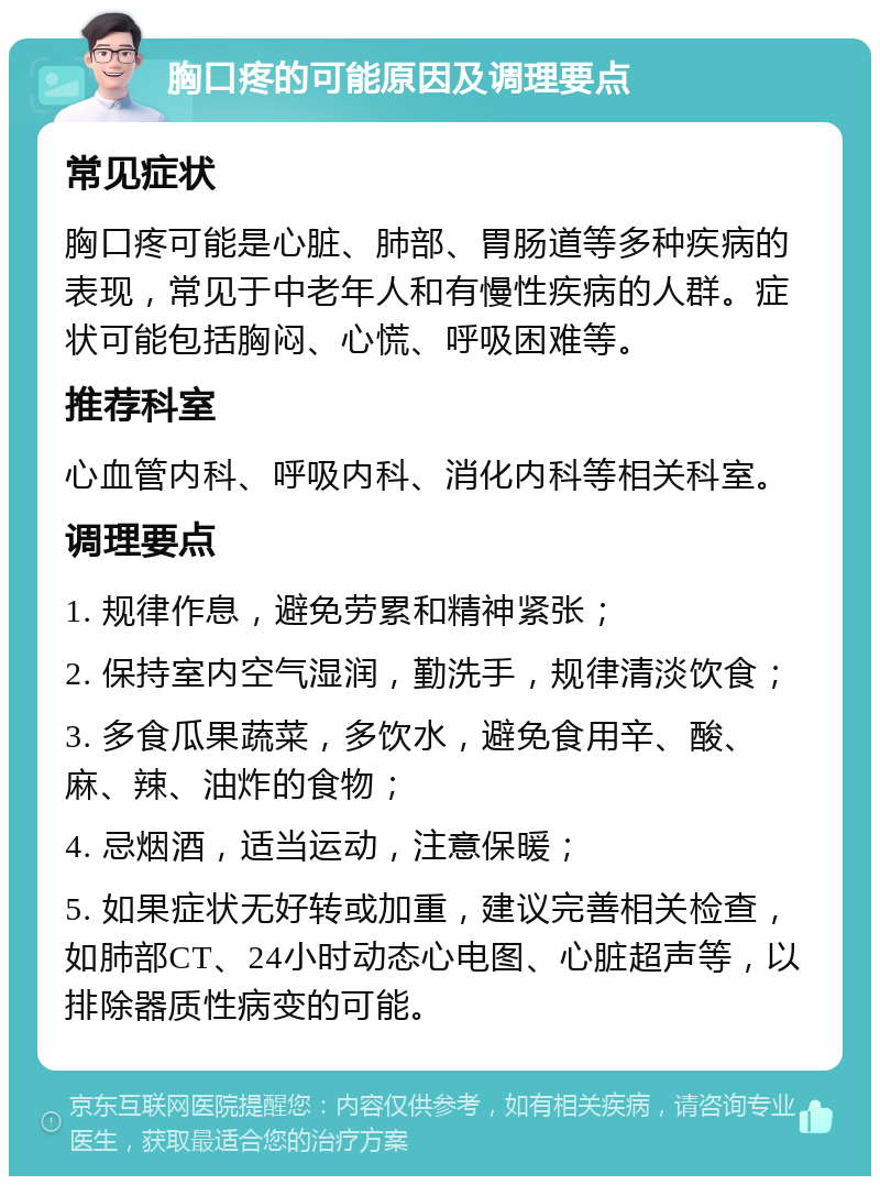 胸口疼的可能原因及调理要点 常见症状 胸口疼可能是心脏、肺部、胃肠道等多种疾病的表现，常见于中老年人和有慢性疾病的人群。症状可能包括胸闷、心慌、呼吸困难等。 推荐科室 心血管内科、呼吸内科、消化内科等相关科室。 调理要点 1. 规律作息，避免劳累和精神紧张； 2. 保持室内空气湿润，勤洗手，规律清淡饮食； 3. 多食瓜果蔬菜，多饮水，避免食用辛、酸、麻、辣、油炸的食物； 4. 忌烟酒，适当运动，注意保暖； 5. 如果症状无好转或加重，建议完善相关检查，如肺部CT、24小时动态心电图、心脏超声等，以排除器质性病变的可能。