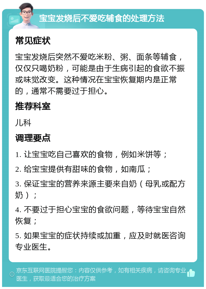 宝宝发烧后不爱吃辅食的处理方法 常见症状 宝宝发烧后突然不爱吃米粉、粥、面条等辅食，仅仅只喝奶粉，可能是由于生病引起的食欲不振或味觉改变。这种情况在宝宝恢复期内是正常的，通常不需要过于担心。 推荐科室 儿科 调理要点 1. 让宝宝吃自己喜欢的食物，例如米饼等； 2. 给宝宝提供有甜味的食物，如南瓜； 3. 保证宝宝的营养来源主要来自奶（母乳或配方奶）； 4. 不要过于担心宝宝的食欲问题，等待宝宝自然恢复； 5. 如果宝宝的症状持续或加重，应及时就医咨询专业医生。