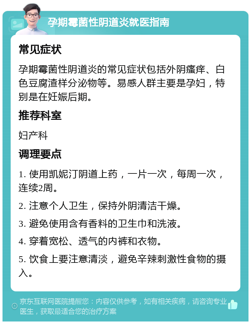 孕期霉菌性阴道炎就医指南 常见症状 孕期霉菌性阴道炎的常见症状包括外阴瘙痒、白色豆腐渣样分泌物等。易感人群主要是孕妇，特别是在妊娠后期。 推荐科室 妇产科 调理要点 1. 使用凯妮汀阴道上药，一片一次，每周一次，连续2周。 2. 注意个人卫生，保持外阴清洁干燥。 3. 避免使用含有香料的卫生巾和洗液。 4. 穿着宽松、透气的内裤和衣物。 5. 饮食上要注意清淡，避免辛辣刺激性食物的摄入。