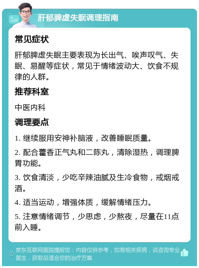 肝郁脾虚失眠调理指南 常见症状 肝郁脾虚失眠主要表现为长出气、唉声叹气、失眠、易醒等症状，常见于情绪波动大、饮食不规律的人群。 推荐科室 中医内科 调理要点 1. 继续服用安神补脑液，改善睡眠质量。 2. 配合藿香正气丸和二陈丸，清除湿热，调理脾胃功能。 3. 饮食清淡，少吃辛辣油腻及生冷食物，戒烟戒酒。 4. 适当运动，增强体质，缓解情绪压力。 5. 注意情绪调节，少思虑，少熬夜，尽量在11点前入睡。