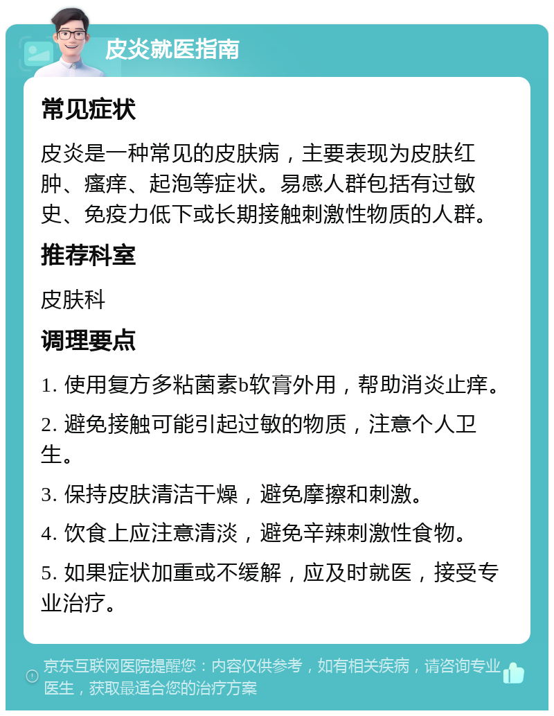 皮炎就医指南 常见症状 皮炎是一种常见的皮肤病，主要表现为皮肤红肿、瘙痒、起泡等症状。易感人群包括有过敏史、免疫力低下或长期接触刺激性物质的人群。 推荐科室 皮肤科 调理要点 1. 使用复方多粘菌素b软膏外用，帮助消炎止痒。 2. 避免接触可能引起过敏的物质，注意个人卫生。 3. 保持皮肤清洁干燥，避免摩擦和刺激。 4. 饮食上应注意清淡，避免辛辣刺激性食物。 5. 如果症状加重或不缓解，应及时就医，接受专业治疗。