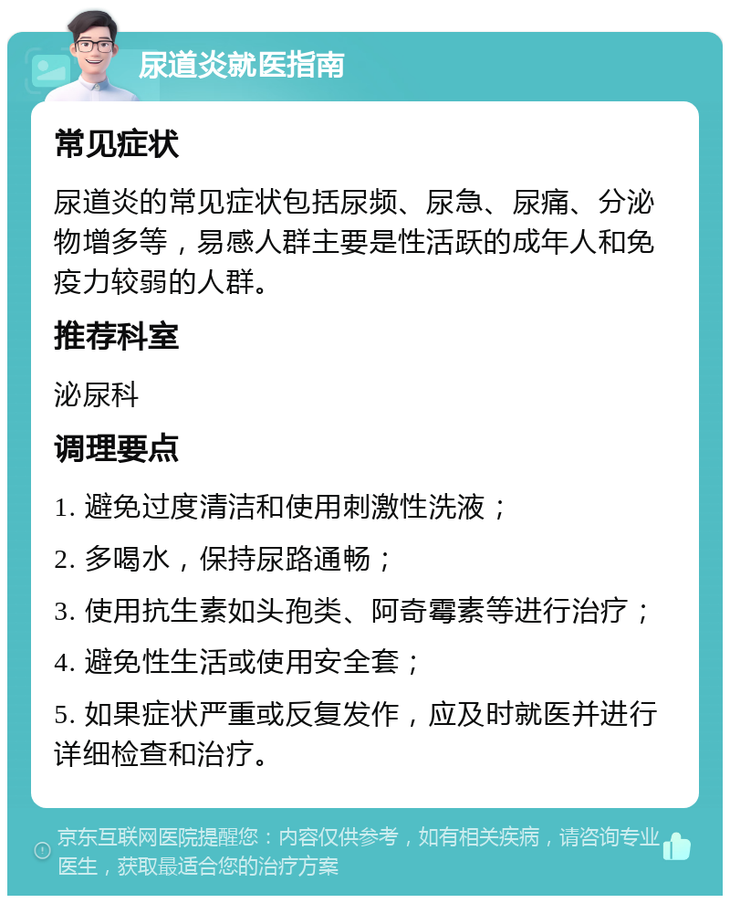 尿道炎就医指南 常见症状 尿道炎的常见症状包括尿频、尿急、尿痛、分泌物增多等，易感人群主要是性活跃的成年人和免疫力较弱的人群。 推荐科室 泌尿科 调理要点 1. 避免过度清洁和使用刺激性洗液； 2. 多喝水，保持尿路通畅； 3. 使用抗生素如头孢类、阿奇霉素等进行治疗； 4. 避免性生活或使用安全套； 5. 如果症状严重或反复发作，应及时就医并进行详细检查和治疗。